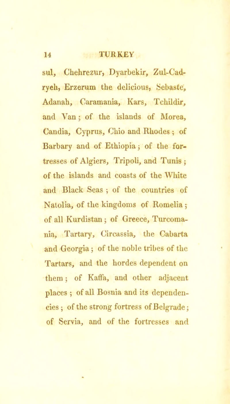 sul, Chehrezur, Dyarbekir, Zul-Cad- ryeh, Erzerum the delicious, .Sebaste, Adanah, Oaramauia, Kars, Tchildir, and Van; of the islands of Morea, Candia, Cyprus, Ohio and Rhodes ; of Barbary and of Ethiopia} of the for- tresses of Algiers, Tripoli, and Tunis ; of the islands and coasts of the White and Black Seas ; of the countries of Natolia, of the kingdoms of Romelia ; of all Kurdistan; of Greece, Turcoma- nia. Tartary, Circassia, the Cabarta and Georgia; of the noble tribes of the Tartars, and the hordes dependent on them; of Kaffa, and other adjacent places ; of all Bosnia mid its dependen- cies ; of the strong fortress of Belgrade; of Servia, and of the fortresses and