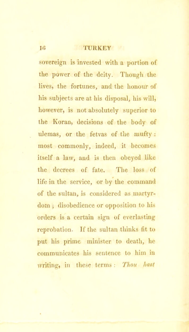 sovereign is invested with a portion of the power of the deity. Though the lives, the fortunes, and the honour of his subjects are at his disposal, his will, however, is not absolutely superior to the Koran, decisions of the body of ulemas, or the fetvas of the mufty : most commonly, indeed, it becomes itself a law, and is then obeyed like the decrees of fate. The loss of life in the service, or by the command of the sultan, is considered as martyr- dom ; disobedience or opposition to his orders is a certain sign of everlasting reprobation. If the sultan thinks fit to put his prime minister to death, he communicates his sentence to him iu writing, in tliese terms: Thou hast