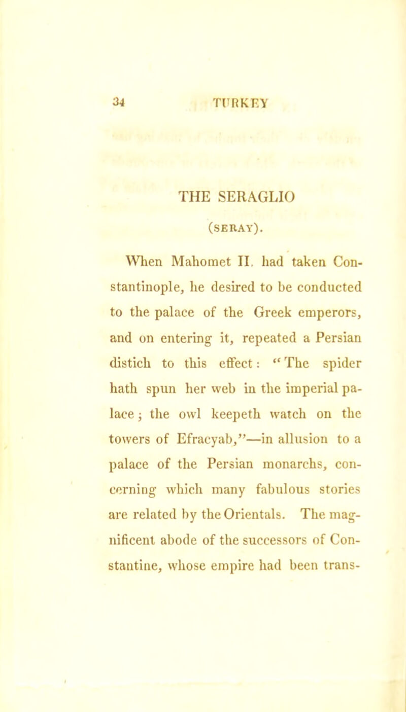 THE SERA.GLIO (SEKAY). ^Vl^en Mahomet II, had taken Con- stantinople, he desired to be conducted to the palace of the Greek emperors, and on entering it, repeated a Persian distich to this effect; “ The spider hath spun her web in the imperial pa- lace j tlie owl keepeth watch on the towers of Efracyab,”—in allusion to a palace of the Persian monarchs, con- cerning which many fabulous stories are related by the Orientals. The mag- nificent abode of the successors of Con- stantine, whose empire had been trans-