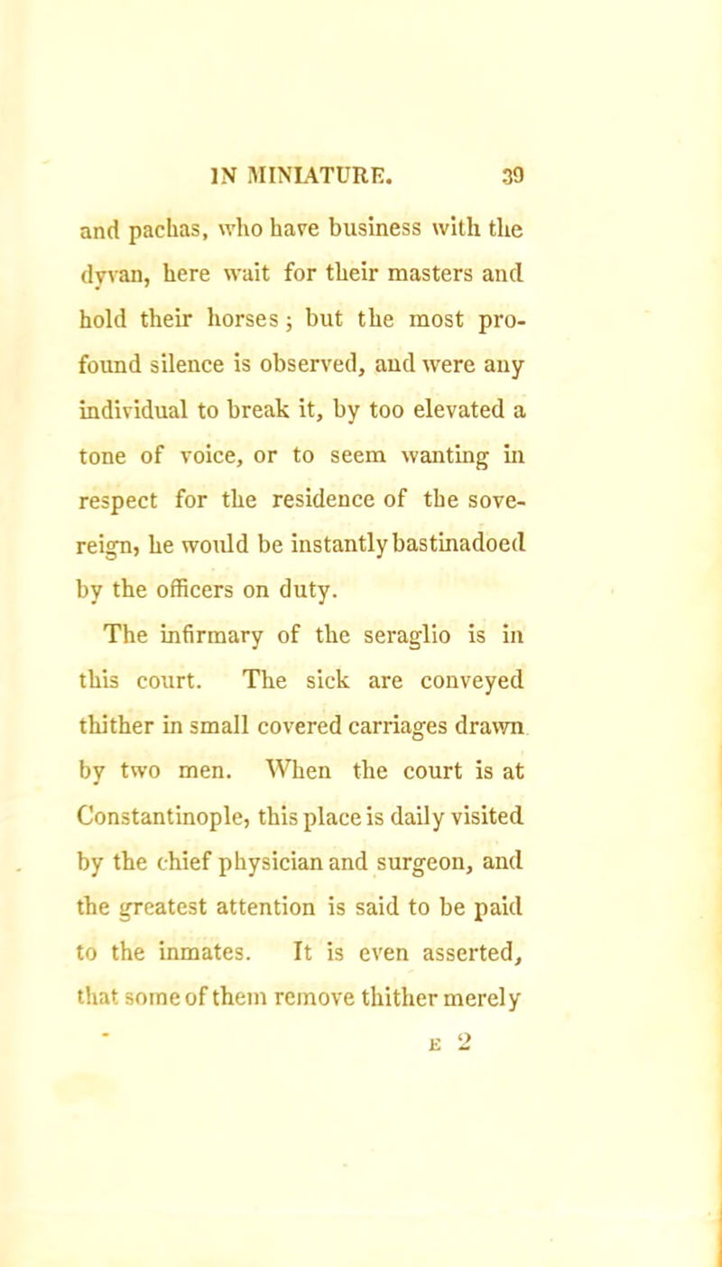 and pachas, who have business with the dyvan, here wait for their masters and hold their horses; but the most pro- found silence is observed, aud were any individual to break it, by too elevated a tone of voice, or to seem wanting in respect for the residence of the sove- reign, he woidd be instantly bastinadoed by the officers on duty. The infirmary of the seraglio is in this court. The sick are conveyed thither in small covered carriages drawn by two men. When the court is at Constantinople, this place is daily visited by the chief physician and surgeon, and the greatest attention is said to be paid to the inmates. It is even asserted, that some of them remove thither merely E 2