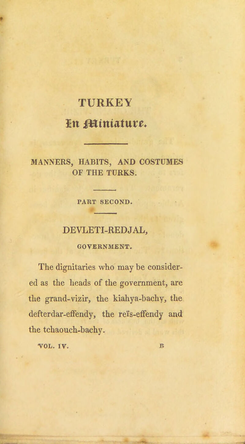 TURKEY $tt miniature MANNERS, HABITS, AND COSTUMES OF THE TURKS. PART SECOND. DEVLETI-REDJAL, GOVERNMENT. The dignitaries who may be consider- ed as the heads of the government, are the grand-vizir, the kiahya-bachy, the defterdar-effendy, the reis-efifendy and the tchaouch-bachy. VOL. IV. B