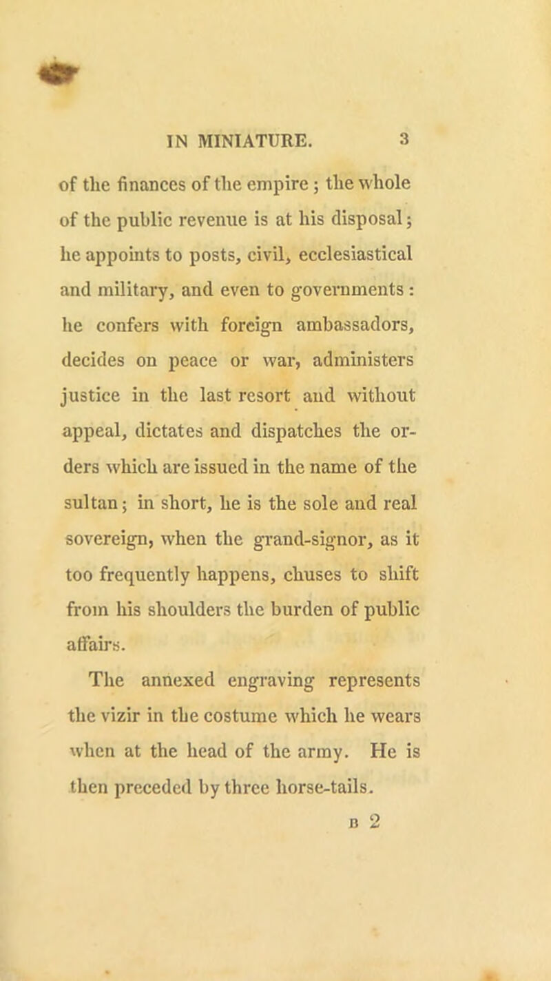 of tlie finances of the empire; the whole of the public revenue is at his disposal; he appoints to posts, civil, ecclesiastical and military, and even to governments: he confers with foreign ambassadors, decides on peace or war, administers justice in the last resort and without appeal, dictates and dispatches the or- ders which are issued in the name of the sultan; in short, he is the sole and real sovereign, when the grand-signor, as it too frequently happens, chuses to shift from his shoulders the burden of public atfairs. The annexed engraving represents the vizir in the costume which he wears when at the head of the army. He is then preceded by three horse-tails. B 2