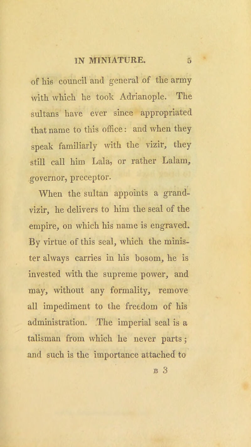 of his council and general of the army with which he took Adrianople. The sultans have ever since appropriated that name to this office: and when they speak familiarly mth the vizir, they still call him Lala, or rather Lalam, governor, preceptor. When the sultan appoints a grand- vizir, he delivers to him the seal of the empire, on which his name is engraved. By virtue of this seal, which the minis- ter always carries in his bosom, he is invested with the supreme power, and may, without any formality, remove all impediment to the freedom of his admmistration. The imperial seal is a talisman from which he never parts; and such is the importance attached to B 3