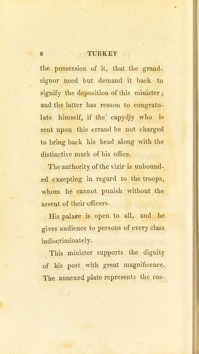 the possession of it, that the grand- signor need but demand it back to signify the deposition of this minister; and the latter has reason to congratu- late himself, if the’ capydjy who is sent upon this errand be not charged to bring back his head along with the distinctive mark of his office. The authority of the vizir is unbound- ed excepting in regard to the troops, whom he cannot punish without the assent of their officers. His palace is open to all, and he gives audience to persons of every class indiscriminately. This mmister supports the dignity of his post with great magnificence. The annexed plate represents the cos-