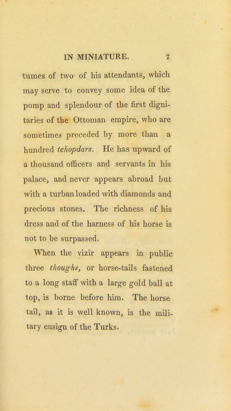 tumes of two of his attendants, whicli may serve to convey some idea of the pomp and splendour of the first digni- taries of the Ottoman empire, who are sometimes preceded by more than a hundred tchopdars. He has upward of a thousand officers and servants in his palace, and never appears abroad but with a turban loaded with diamonds and precious stones. The richness of his dress and of the harness of his horse is not to be surpassed. When the vizir appears in public three thoughs, or horse-tails fastened to a long staff with a large gold ball at top, is borne before him. The horse tail, as it is well known, is the mili- tary ensign of the Turks.