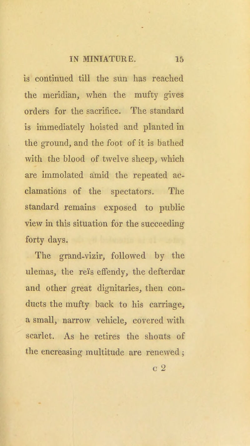 is continued till the siin has reached the meridian, when the mufty gives orders for the sacrifice. The standard is immediately hoisted and planted in the ground, and the foot of it is bathed with the blood of twelve sheep, which are immolated amid the repeated ac- clamations of the spectators. The standard remains exposed to public view in this situation for the succeeding forty days. The grand-vizir, followed by the ulemas, the rei's efifendy, the defterdar and other great dignitaries, then con- ducts the mufty back to his carriage, a small, narrow vehicle, covered with scarlet. As he retires the shouts of tlie encreasing multitude are renewed j c 2