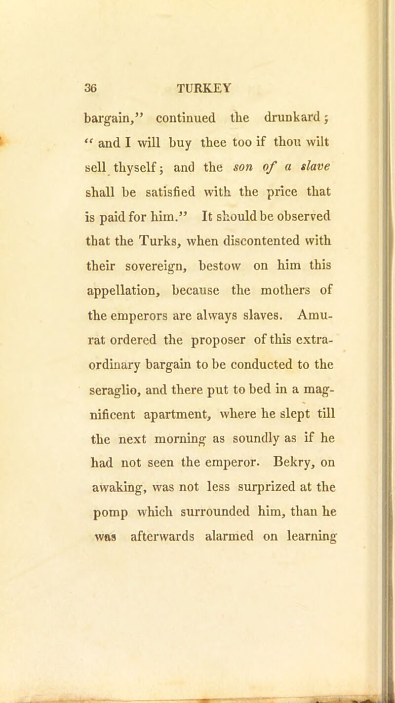 bargain,” continued the drunkard j “ and I will buy thee too if thou wilt sell thyself; and the son of a slave shall be satisfied with the price that is paid for him.” It should be observed that the Turks, when discontented with their sovereign, bestow on him this appellation, because the mothers of the emperors are always slaves. Amu- rat ordered the proposer of this e.xtra- ordinary bargain to be conducted to the seraglio, and there put to bed in a mag- nificent apartment, where he slept till the next morning as soundly as if he had not seen the emperor. Bekry, on awaking, was not less surprized at the pomp which surrounded him, than he was afterwards alarmed on learning