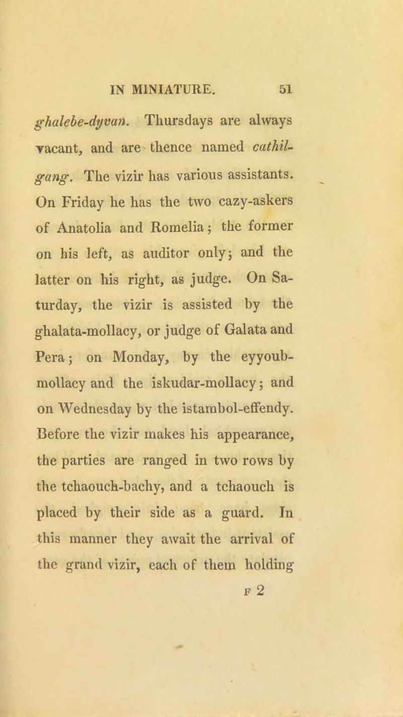 ghalebe-dymn. Thursdays are always yacant, and are thence named cathil- gang. The vizir has various assistants. On Friday he has the two cazy-askers of Anatolia and Romelia; the former on his left, as auditor onlyj and the latter on his right, as judge. On Sa- turday, the vizir is assisted by the ghalata-mollacy, or judge of Galata and Pera; on Monday, by the eyyoub- mollacy and the iskudar-mollacy; and on Wednesday by the istambol-eflfendy. Before the vizir makes his appearance, the parties are ranged in two rows by the tchaouch-bachy, and a tchaouch is placed by their side as a guard. In this manner they await the arrival of the grand vizir, each of them holding