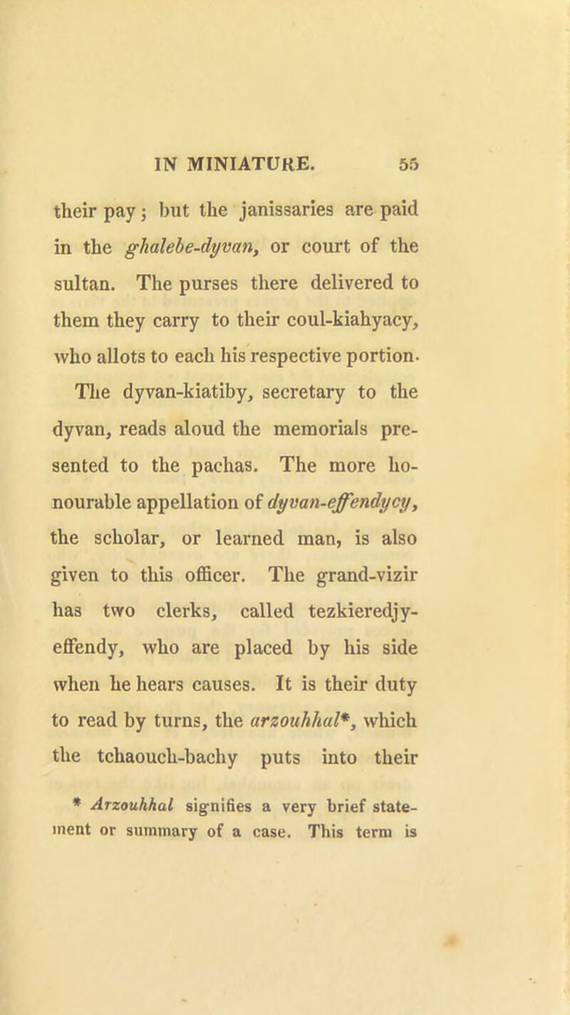 their pay; but the janissaries are paid in the ghalehe-dymn, or court of the sultan. The purses there delivered to them they carry to their coul-kiahyaey, who allots to each his respective portion. The dyvan-kiatiby, secretary to the dyvan, reads aloud the memorials pre- sented to the pachas. The more ho- nourable appellation of dyvan-effendycy, the seholar, or learned man, is also given to this ofiSeer. The grand-vizir has two clerks, called tezkieredjy- effendy, who are placed by his side when he hears causes. It is their duty to read by turns, the arzouhhal*, which the tchaouch-bachy puts into their • Arzouhhal signifies a very brief state- ment or summary of a case. This term is