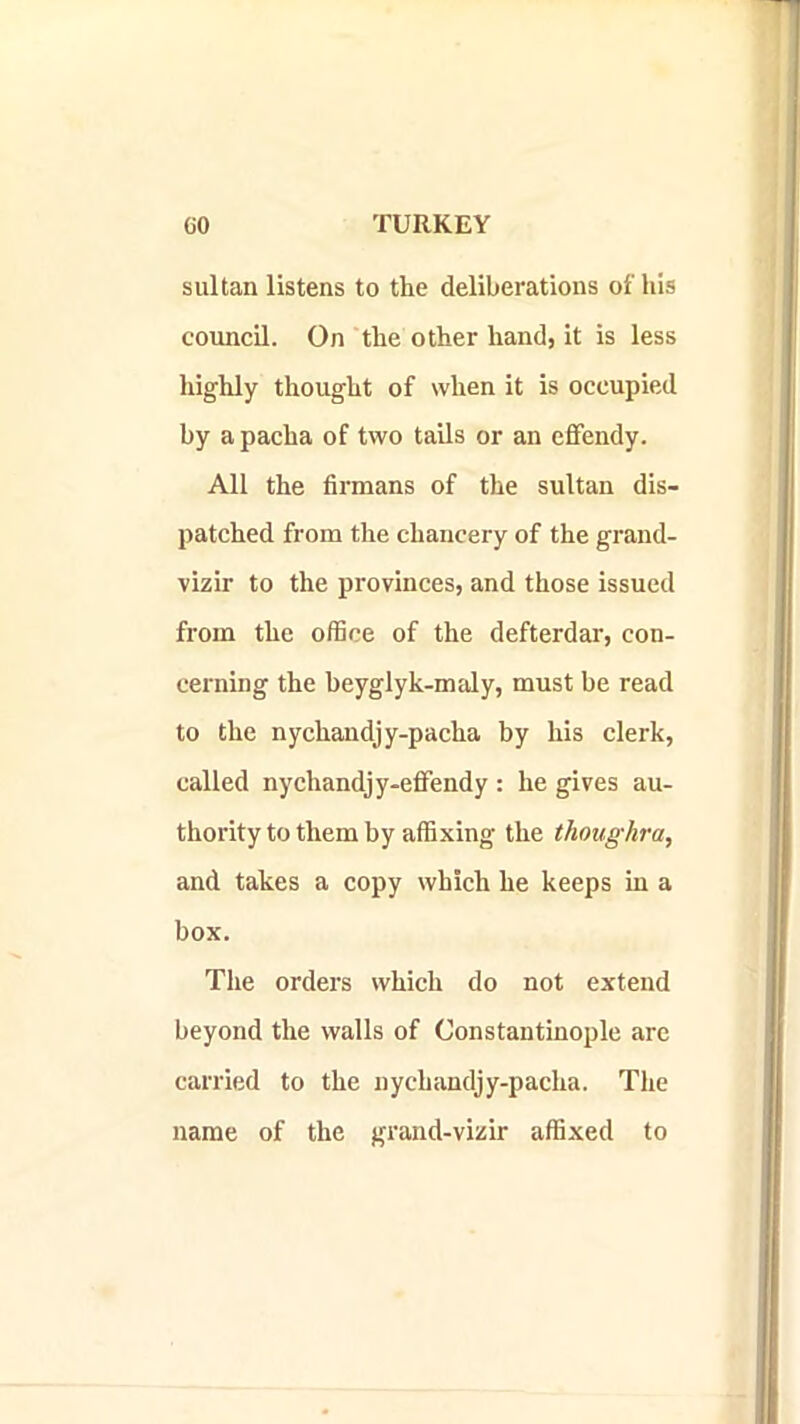 sultan listens to the deliberations of his council. On the other hand, it is less highly thought of when it is occupied by a pacha of two tails or an efifendy. All the firmans of the sultan dis- patched from the chancery of the grand- vizir to the provinces, and those issued from the office of the defterdar, con- cerning the beyglyk-maly, must be read to the nychandjy-pacha by his clerk, called nychandjy-eflfendy : he gives au- thority to them by affixing the thoughra, and takes a copy which he keeps in a box. The orders which do not extend beyond the walls of Constantinople arc carried to the nychandjy-pacha. The name of the grand-vizir affixed to