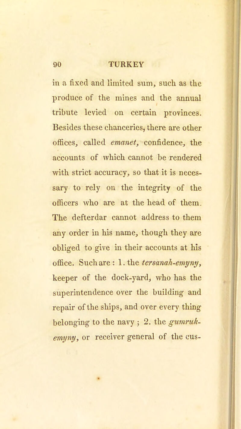 in a fixed and limited sum, sucli as the produce of the mines and the annual tribute levied on certain provinces. Besides these chanceries, there are other offices, called emanet, confidence, the accounts of which cannot be rendered with strict accuracy, so that it is neces- sary to rely on the integrity of the officers who are at the head of them. The defterdar cannot address to them any order in his name, though they are obliged to give in their accounts at his office. Such are: 1. the tersanah-emyny, keeper of the dock-yard, who has the superintendence over the building and repair of the ships, and over every thing belonging to the navy ; 2. the gumruk- emyny, or receiver general of the cus-