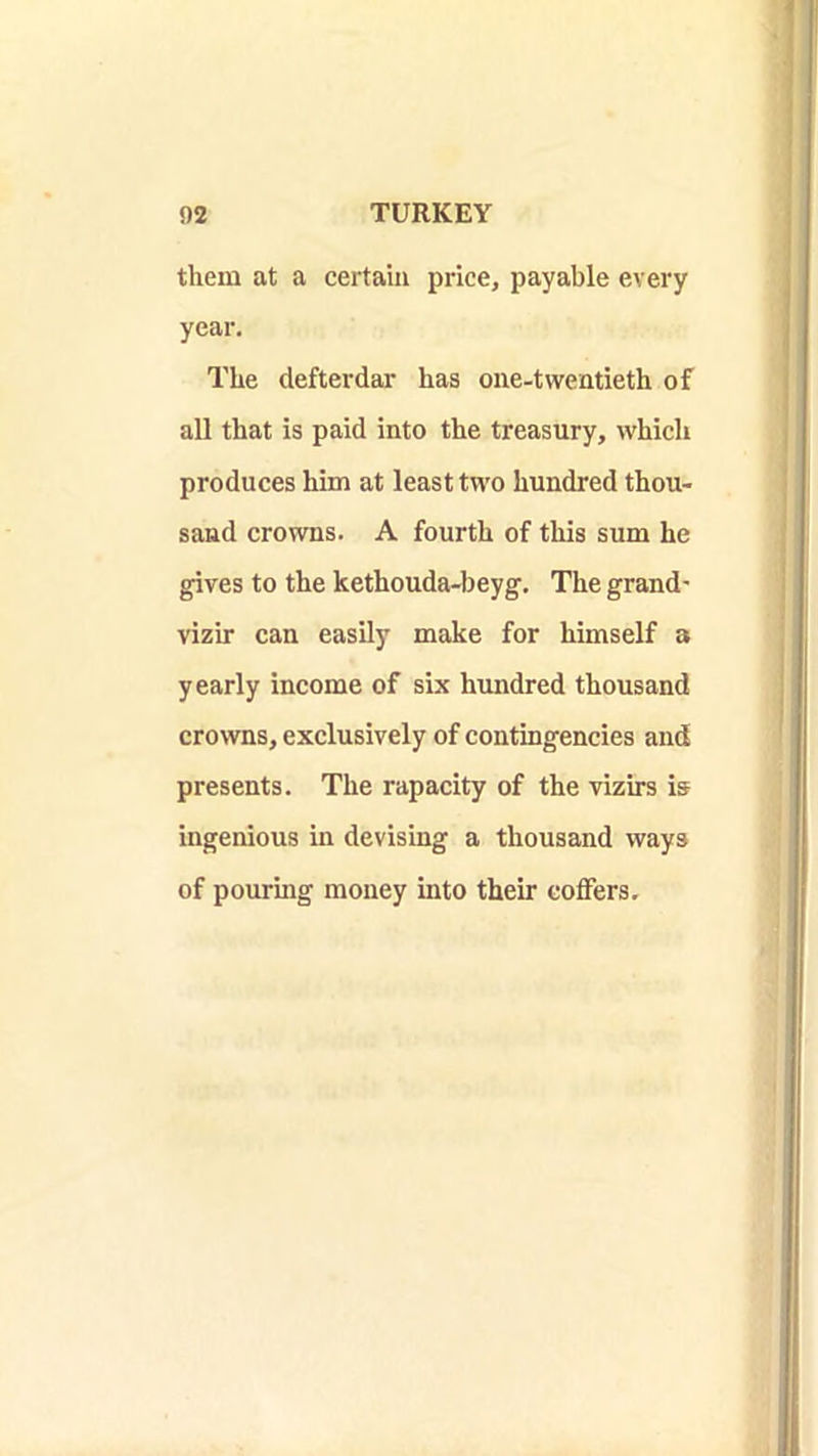 them at a certain price, payable every year. The defterdar has one-twentieth of all that is paid into the treasury, which produces him at least two hundred thou- sand crowns. A fourth of this sum he gives to the kethouda-beyg. The grand- vizir can easily make for himself a yearly income of six hundred thousand crowns, exclusively of contingencies and presents. The rapacity of the vizirs is ingenious in devising a thousand ways of pouring money into their coffers.