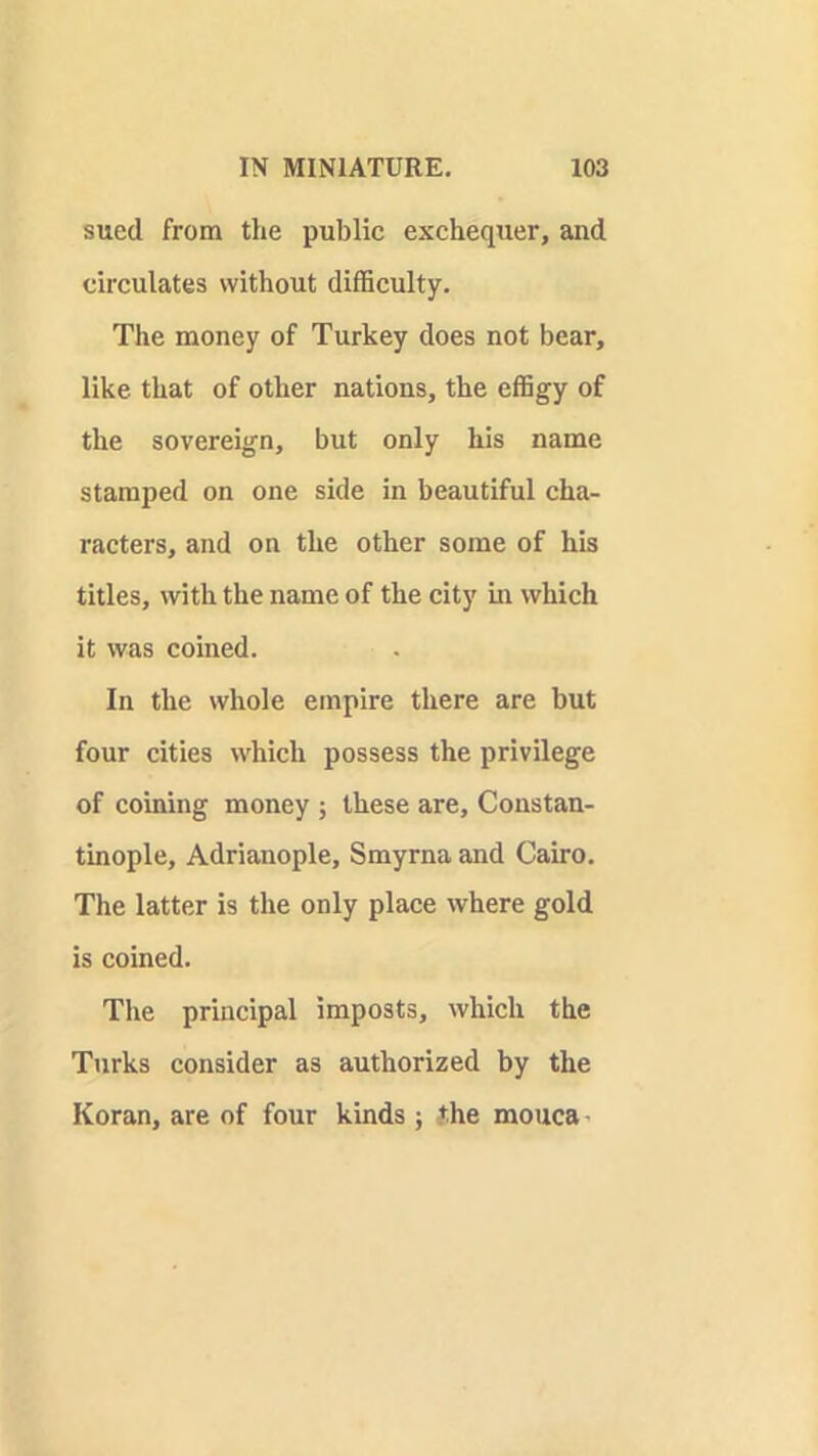 sued from the public exchequer, and circulates without difficulty. The money of Turkey does not bear, like that of other nations, the effigy of the sovereign, but only his name stamped on one side in beautiful cha- racters, and on the other some of his titles, with the name of the city in which it was coined. In the whole empire there are but four cities which possess the privilege of coining money ; these are, Constan- tinople, Adrianople, Smyrna and Cairo. The latter is the only place where gold is coined. The principal imposts, which the Turks consider as authorized by the Koran, are of four kinds ; the mouca'