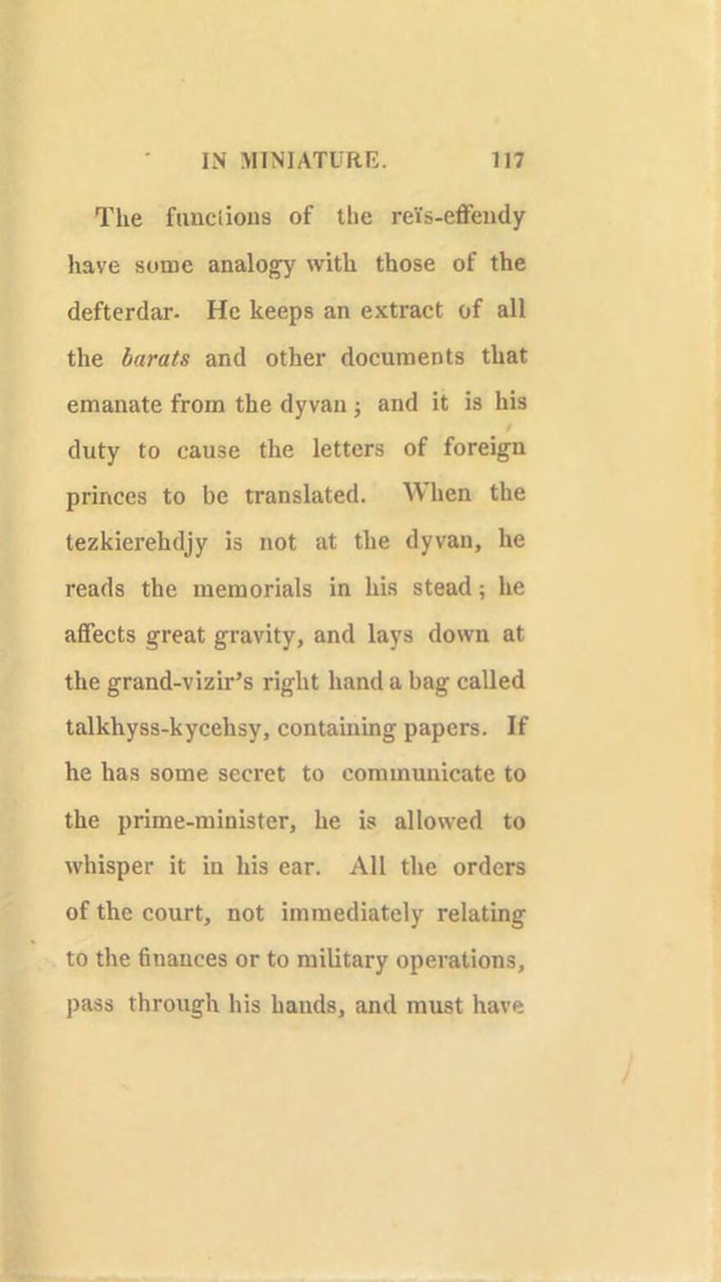 The funclious of the re'is-effendy have some analogy with those of the defterdar- He keeps an extract of all the barats and other documents that emanate from the dyvan and it is his duty to cause the letters of foreign princes to be translated. When the tezkierehdjy is not at the dyvan, he reads the memorials in his stead; he affects great gravity, and lays down at the grand-vizir’s right hand a bag called talkhyss-kycehsy, contaming papers. If he has some secret to communicate to the prime-minister, he is allowed to whisper it in his ear. All the orders of the court, not immediately relating to the finances or to military operations, pass through his hands, and must have