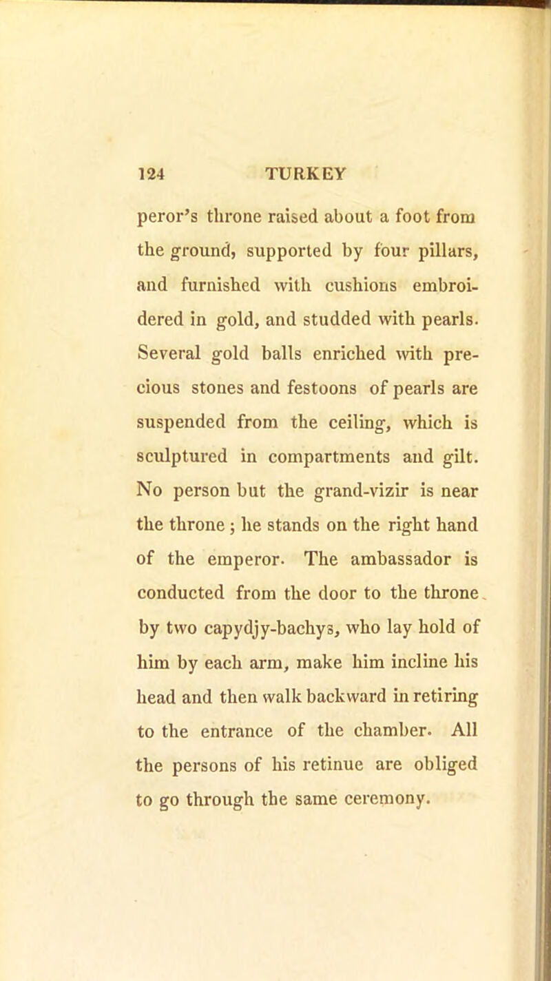 peror’s throne raised about a foot from the ground, supported by four pillars, and furnished with cushions embroi- dered in gold, and studded with pearls. Several gold balls enriched with pre- cious stones and festoons of pearls are suspended from the ceiling, which is sculptured in compartments and gilt. No person but the grand-vizir is near the throne; he stands on the right hand of the emperor. The ambassador is conducted from the door to the throne by two capydjy-bachys, who lay hold of him by each arm, make him incline his head and then walk backward in retiring to the entrance of the chamber. All the persons of his retinue are obliged to go through the same ceremony.