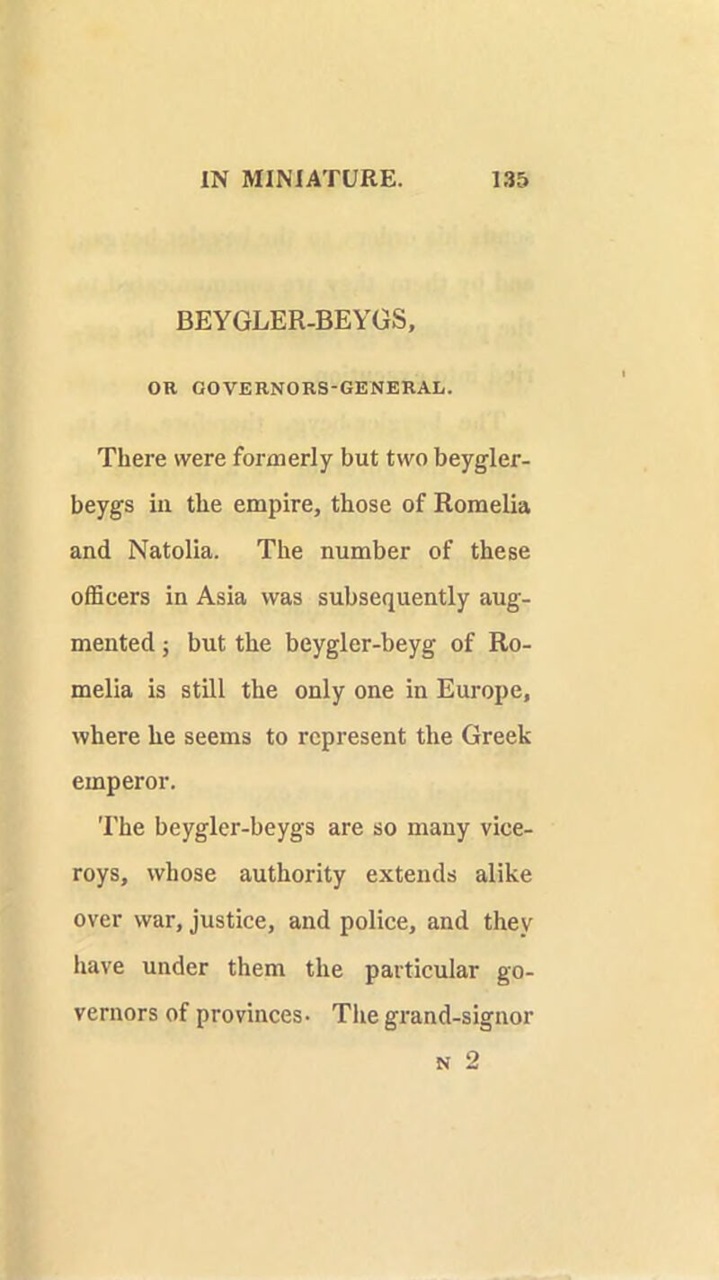 BEYGLER-BEYGS, OR GOVERNORS-GENERAL. There were formerly but two beygler- beygs ill the empire, those of Romelia and Natolia. The number of these officers in Asia was subsequently aug- mented ; but the beygler-beyg of Ro- melia is still the only one in Europe, where he seems to represent the Greek emperor. The beygler-beygs are so many vice- roys, whose authority extends alike over war, justice, and police, and they have under them the particular go- vernors of provinces- The grand-signor N 2