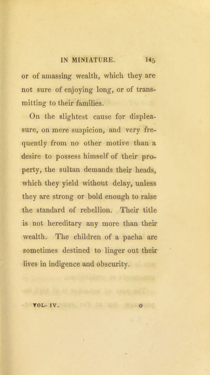 or of amassing wealth, which they are not sure of enjoying long, or of trans- mitting to their families. On the slightest cause for displea- sure, on mere suspicion, and very fre- quently from no other motive than a desire to possess himself of their pro- perty, the sultan demands their heads, which they yield without delay, unless they are strong or bold enough to raise the standard of rebellion. Their title is not hereditary any more than their wealth. The children of a pacha are sometimes destined to linger out their lives in indigence and obscurity. TOL.IV. o