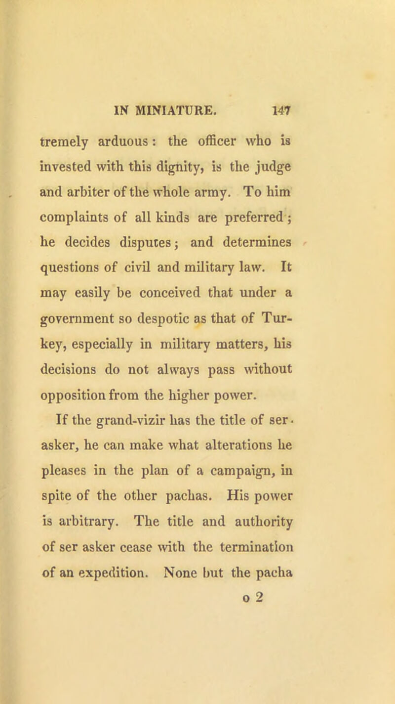 tremely arduous: the officer who is invested with this dignity, is the judge and arbiter of the whole army. To him complaints of all kinds are preferred ; he decides disputes; and determines questions of civil and military law. It may easily be conceived that under a government so despotic as that of Tur- key, especially in military matters, his decisions do not always pass without opposition from the higher power. If the grand-vizir has the title of ser. asker, he can make what alterations he pleases in the plan of a campaign, in spite of the other pachas. His power is arbitrary. The title and authority of ser asker cease with the termination of an expedition. None but the pacha 0 2