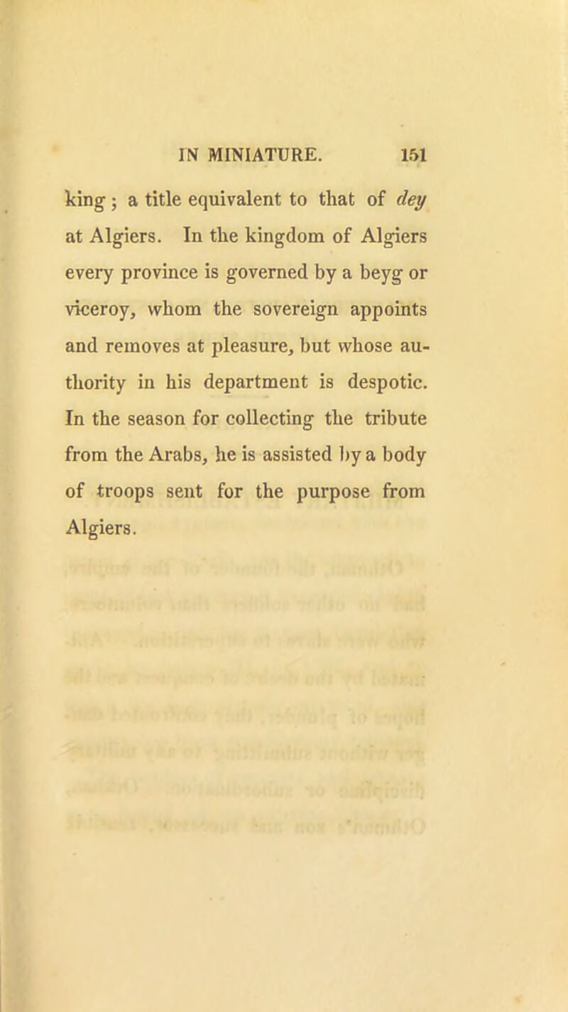 king ; a title equivalent to that of dey at Algiers. In the kingdom of Algiers every province is governed by a beyg or viceroy, whom the sovereign appoints and removes at pleasure, but whose au- thority in his department is despotic. In the season for collecting the tribute from the Arabs, he is assisted l)y a body of troops sent for the purpose from Algiers.