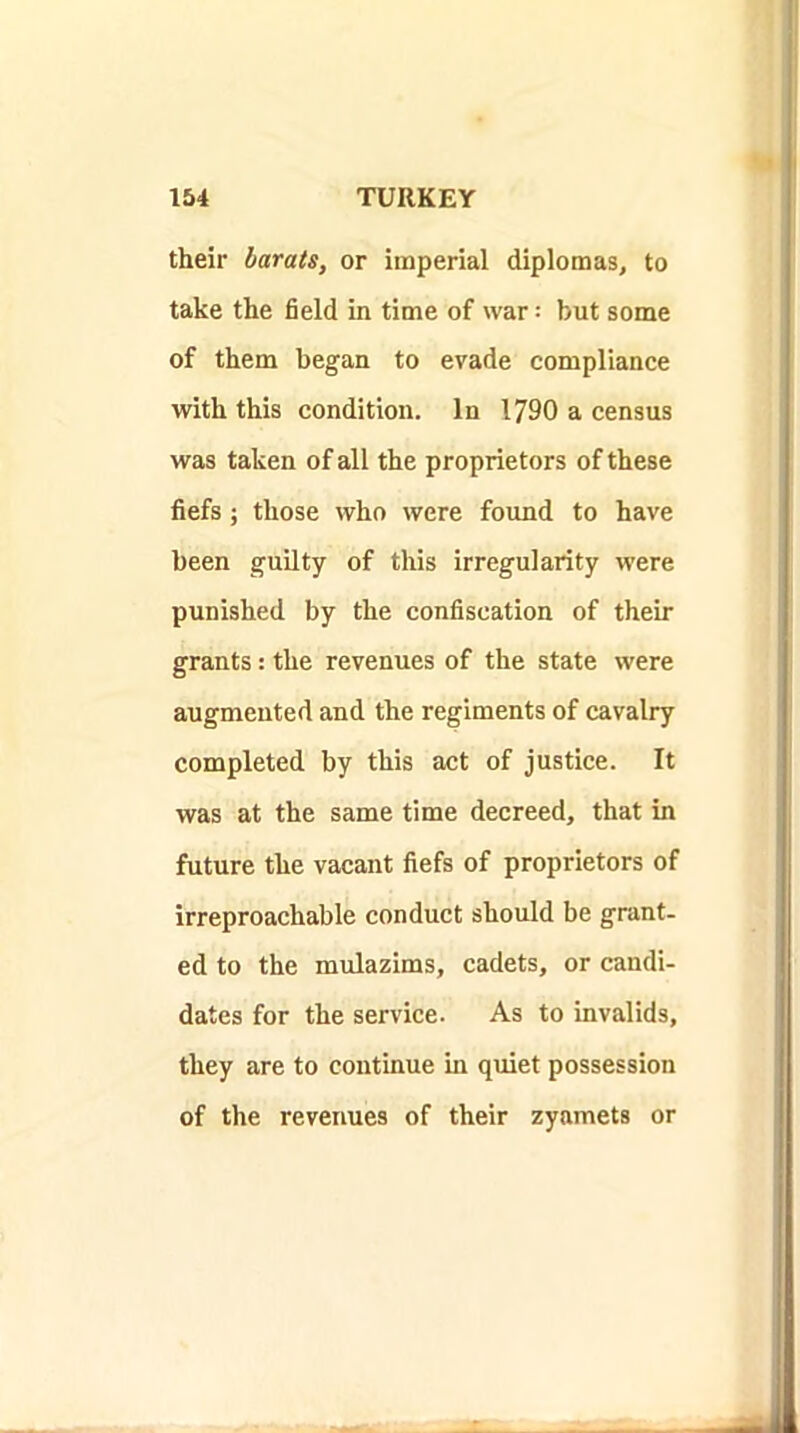 their harats, or imperial diplomas, to take the field in time of war = but some of them began to evade compliance with this condition. In 1790 a census was taken of all the proprietors of these fiefs; those who were found to have been guilty of this irregularity were punished by the confiscation of their grants: the revenues of the state were augmented and the regiments of cavalry completed by this act of justice. It was at the same time decreed, that in future the vacant fiefs of proprietors of irreproachable conduct should be grant- ed to the mulazims, cadets, or candi- dates for the service. As to invalids, they are to continue in quiet possession of the revenues of their zyamets or