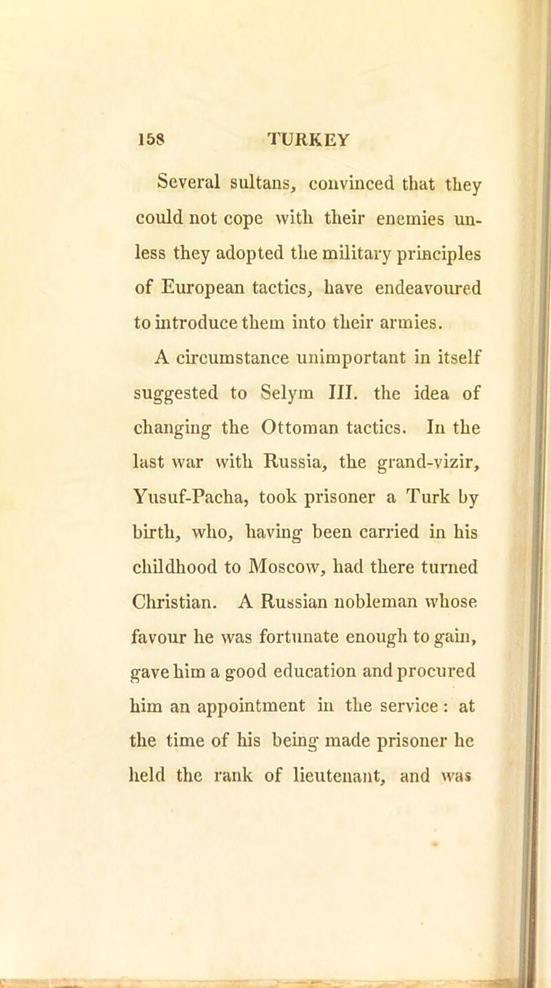 Several sultans, convinced that they could not cope with their enemies un- less they adopted the military principles of European tactics, have endeavoured to introduce them into their armies. A circumstance unimportant in itself suggested to Selym III. the idea of changing the Ottoman tactics. In the last war with Russia, the grand-vizir, Yusuf-Pacha, took prisoner a Turk by birth, who, having been carried in his chUdhood to Moscow, had there turned Christian. A Russian nobleman whose favour he was fortunate enough to gain, gave him a good education and procured him an appointment in the service: at the time of his being made prisoner he held the rank of lieutenant, and was