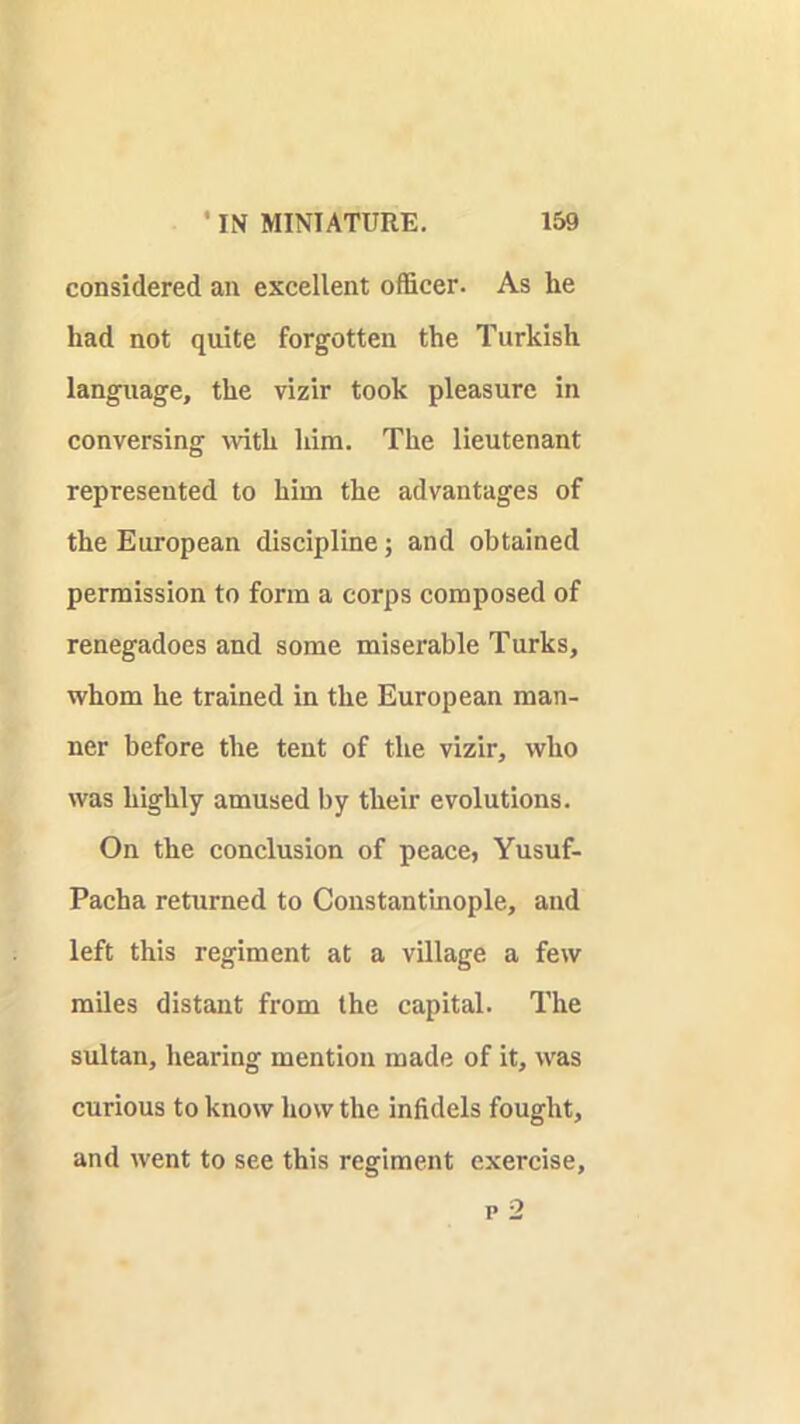 considered an excellent officer. As he had not quite forgotten the Turkish language, the vizir took pleasure in conversing with him. The lieutenant represented to him the advantages of the European discipline; and obtained permission to form a corps composed of renegadoes and some miserable Turks, whom he trained in the European man- ner before the tent of the vizir, who was highly amused by their evolutions. On the conclusion of peace, Yusuf- Pacha returned to Constanfmople, and left this regiment at a village a few miles distant from the capital. The sultan, hearing mention made of it, was curious to know how the infidels fought, and went to see this regiment exercise, p 2