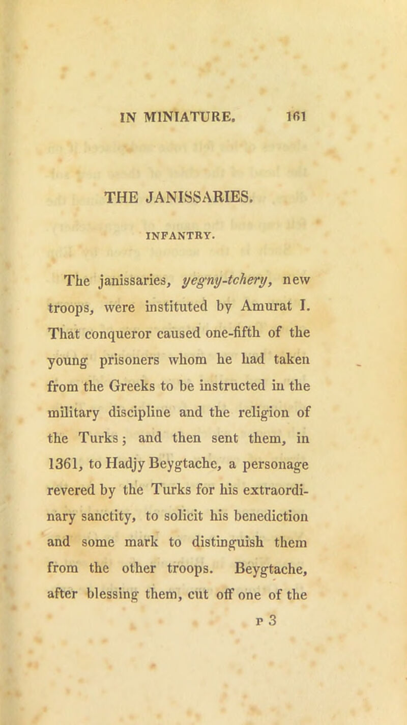 THE JANISSARIES. INFANTRY. The janissaries, yegny-tchery, new troops, were instituted by Amurat I. That conqueror caused one-fifth of the young prisoners whom he had taken from the Greeks to be instructed in the military discipline and the religion of the Turks; and then sent them, in 1361, to Hadjy Beygtache, a personage revered by the Turks for his extraordi- nary sanctity, to solicit his benediction and some mark to distinguish them from the other troops. Beygtache, after blessing them, cut off one of the