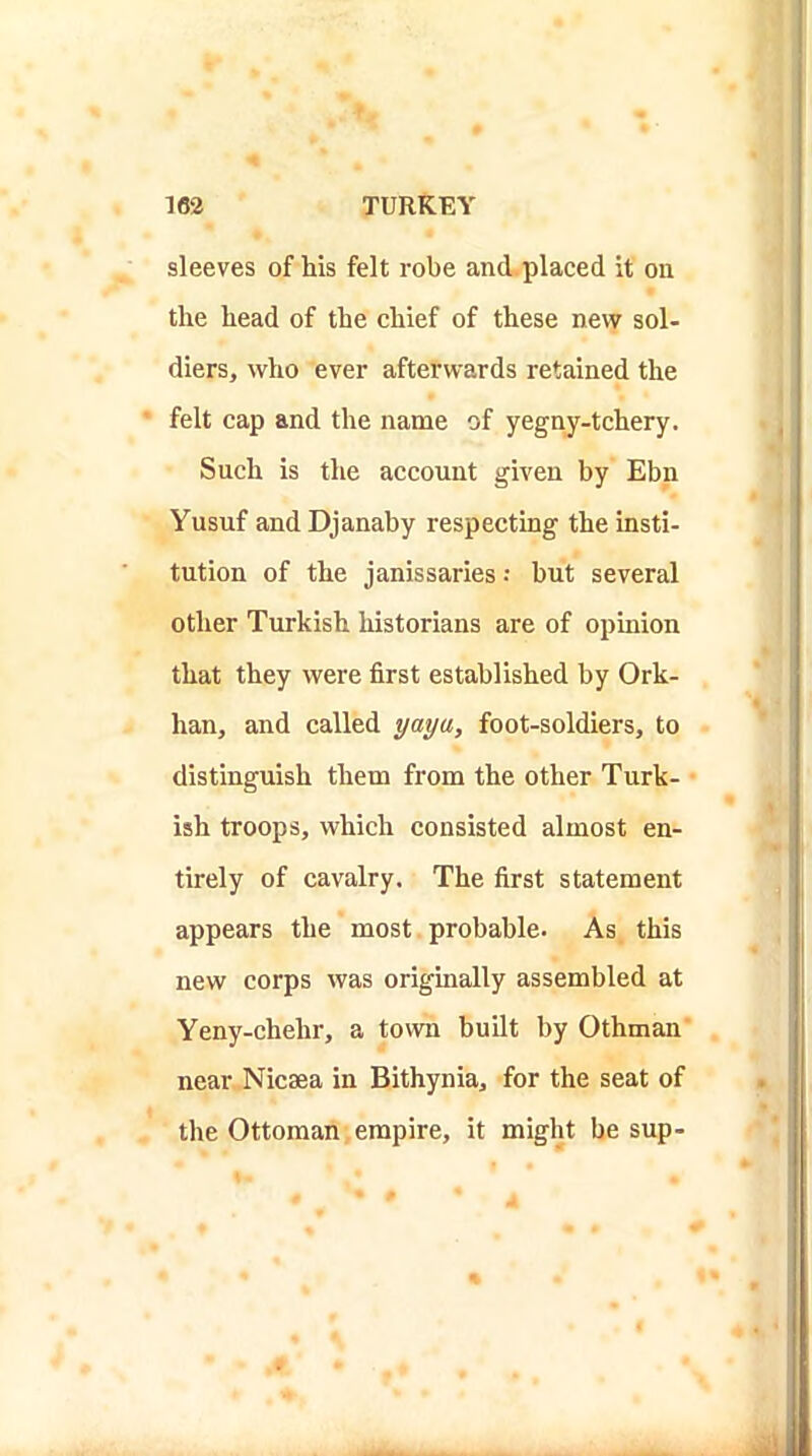 sleeves of his felt robe and.placed it on the head of the chief of these nevv sol- diers, who ever afterwards retained the felt cap and the name of yegny-tchery. Such is the account given by Ebn Yusuf and Djanaby respecting the insti- tution of the janissaries •• but several other Turkish historians are of opinion that they were first established by Ork- han, and called yaya, foot-soldiers, to distinguish them from the other Turk- ish troops, which consisted almost en- tirely of cavalry. The first statement appears the most probable. As this new corps was originally assembled at Yeny-chehr, a town built by Othman near Nicsea in Bithynia, for the seat of the Ottoman empire, it might be sup-