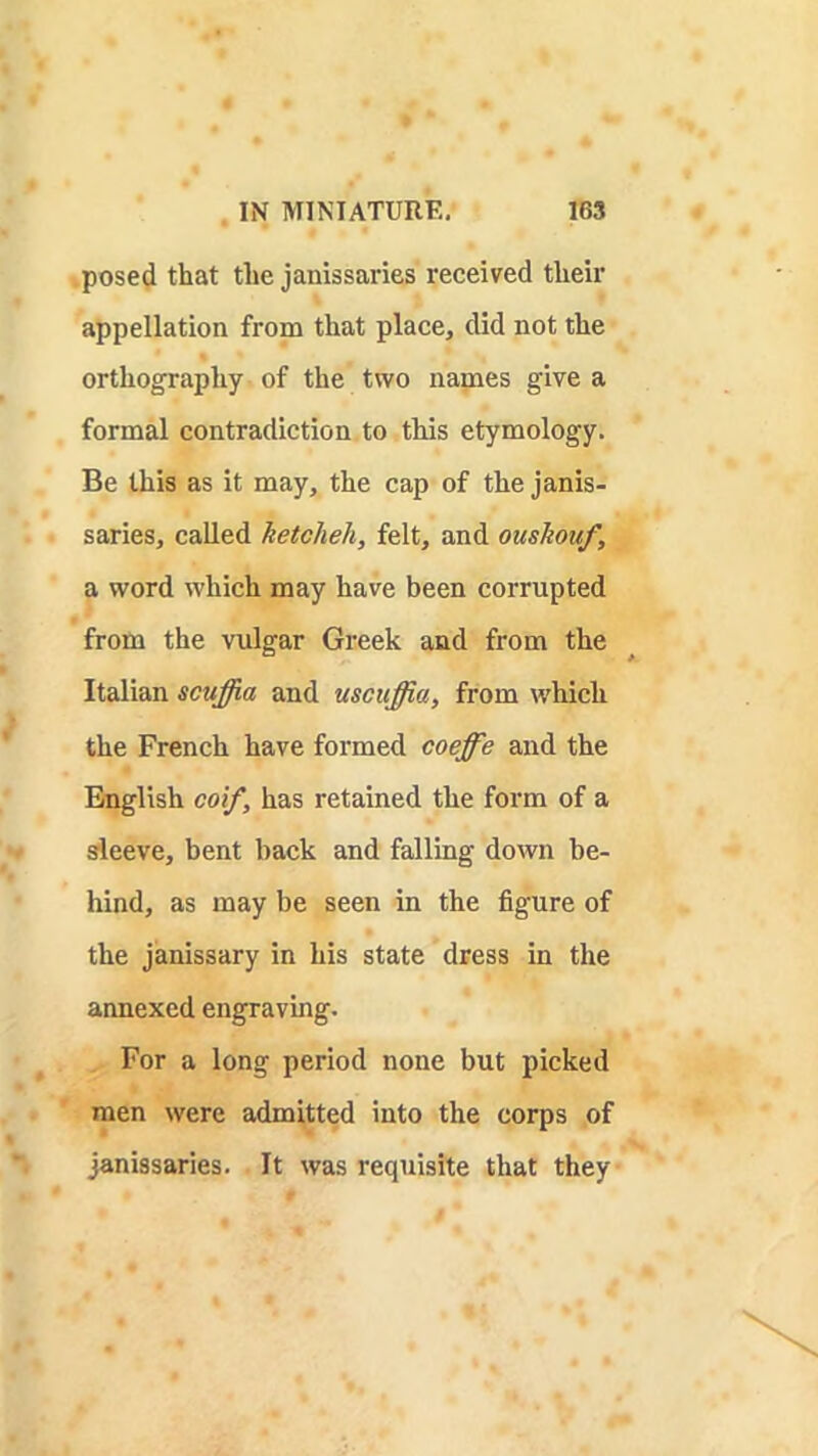 .posed that the janissaries received their appellation from that place, did not the orthography of the two names give a formal contradiction to this etymology. Be this as it may, the cap of the janis- saries, called ketcheh, felt, and oushouf, a word which may have been corrupted from the vulgar Greek and from the Italian scuffia and uscuffia, from which the French have formed coeffe and the English coif, has retained the form of a sfleeve, bent back and falling down be- hind, as may be seen in the figure of the janissary in his state dress in the annexed engraving. For a long period none but picked men were admitted into the corps of janissaries. It was requisite that they