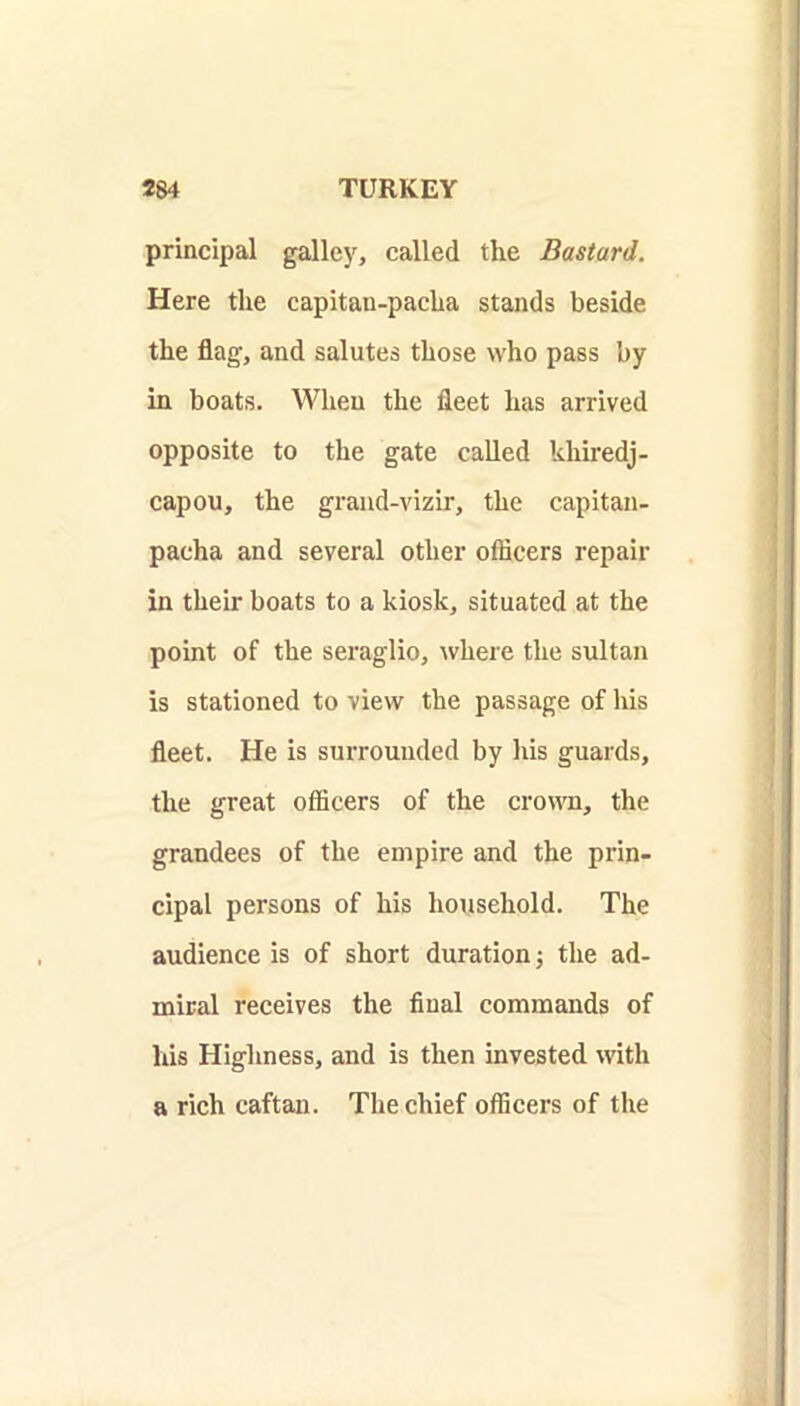 principal galley, called the Bastard. Here the capitan-pacha stands beside the flag, and salutes those who pass by in boats. When the fleet has arrived opposite to the gate called khiredj- capou, the grand-vizir, the capitan- pacha and several other officers repair in their boats to a kiosk, situated at the point of the seraglio, where the sultan is stationed to view the passage of his fleet. He is surrounded by his guards, the great officers of the croma, the grandees of the empire and the prin- cipal persons of his household. The audience is of short duration; the ad- miral receives the final commands of his Highness, and is then invested with a rich caftan. The chief officers of the