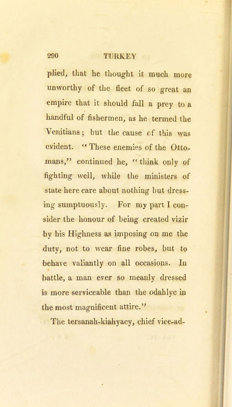 plied, that be thought it much more unworthy of the fleet of so great an empire that it should fall a prey to a handful of fishermen, as he termed the Venitians; but the cause of this was evident. “ These enemies of the Otto- mans,” continued he, “think only of fighting well, while the ministers of state here care about nothing but dress- ing sumptuously. For my part I con- sider the honour of being created vizir by his Highness as imposing on me the duty, not to wear fine robes, but to behave valiantly on all occasions. In battle, a man ever so meanly dressed is more serviceable than the odahlyc in the most magnificent attire.” The tersanah-kiahyacy, chief vice-ad-