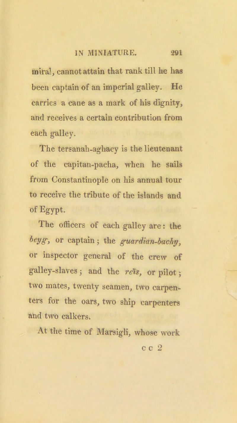 iniral, cannot attain that rank till he has been captain of an imperial galley. He carries a cane as a mark of his dignity, and receives a certain contribution from each galley. The tersanah-aghacy is the lieutenant of the capitan-pacha, when he sails from Constantinople on his annual tour to receive the tribute of the islands and of Egypt. The officers of each galley are: the heyg, or captain; the guardian-bachy, or inspector general of the crew of galley-slaves; and the reis, or pilot; two mates, twenty seamen, two carpen- ters for the oars, two ship carpenters and two calkers. At the time of Marsigli, whose work