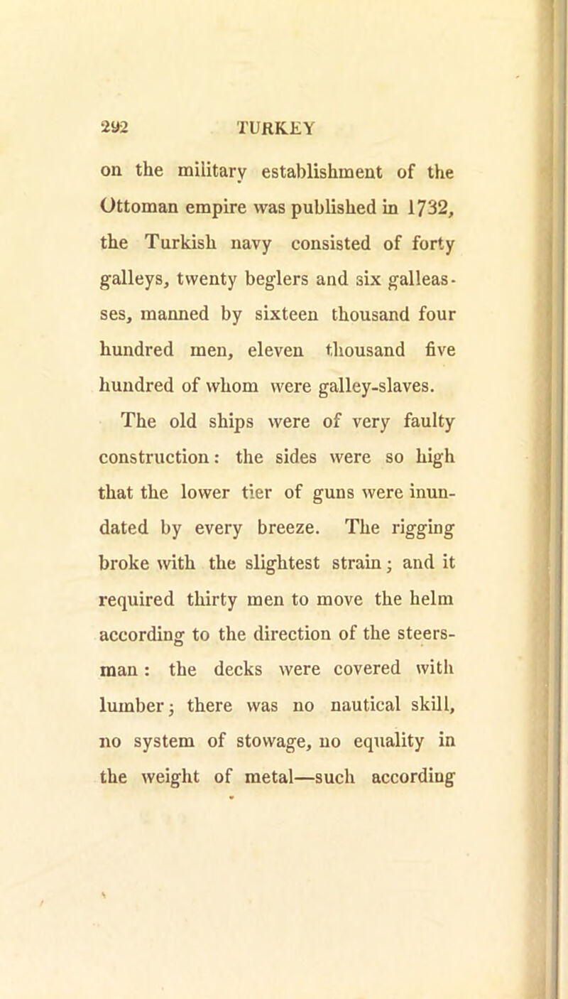 on the military establishment of the Ottoman empire was published in 1732, the Turkish navy consisted of forty galleys, twenty beglers and six galleas- ses, manned by sixteen thousand four hundred men, eleven thousand five hundred of whom were galley-slaves. The old ships were of very faulty construction: the sides were so high that the lower tier of guns were inun- dated by every breeze. The rigging broke with the slightest strain; and it required thirty men to move the helm according to the direction of the steers- man : the decks were covered with lumber i there was no nautical skill, no system of stowage, no equality in the weight of metal—such according