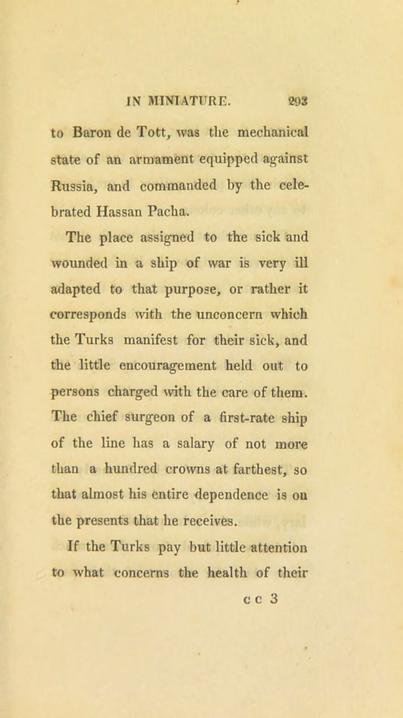 to Baron de Tott, was tlie mechanical state of an armament equipped against Russia, and commanded by the cele- brated Hassan Pacha. The place assigned to the sick and wounded in a ship of war is very ill adapted to that purpose, or rather it corresponds with the unconcern which the Turks manifest for their sick, and the little encouragement held out to persons charged with the care of them. The chief surgeon of a first-rate ship of the line has a salary of not more than a hundred crowns at farthest, so that almost his entire dependence is on the presents that he receives. If the Turks pay but little attention to what concerns the health of their