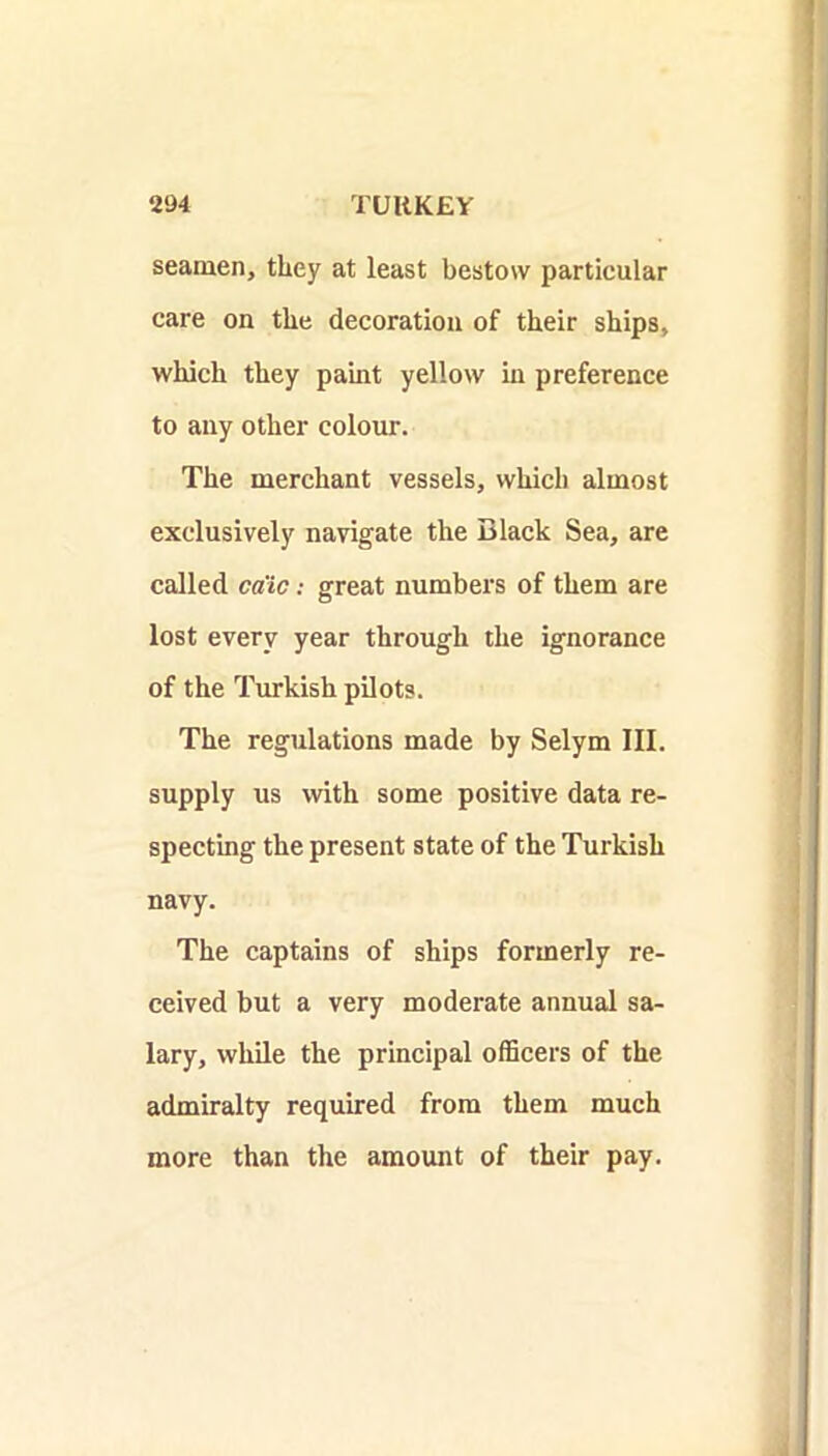 seamen, they at least bestow particular care on the decoration of their ships, which they paint yellow in preference to any other colour. The merchant vessels, which almost exclusively navigate the Black Sea, are called cdic: great numbers of them are lost every year through the ignorance of the Turkish pilots. The regulations made by Selym III. supply us with some positive data re- specting the present state of the Turkish navy. The captains of ships formerly re- ceived but a very moderate annual sa- lary, while the principal olBcers of the admiralty required from them much more than the amount of their pay.