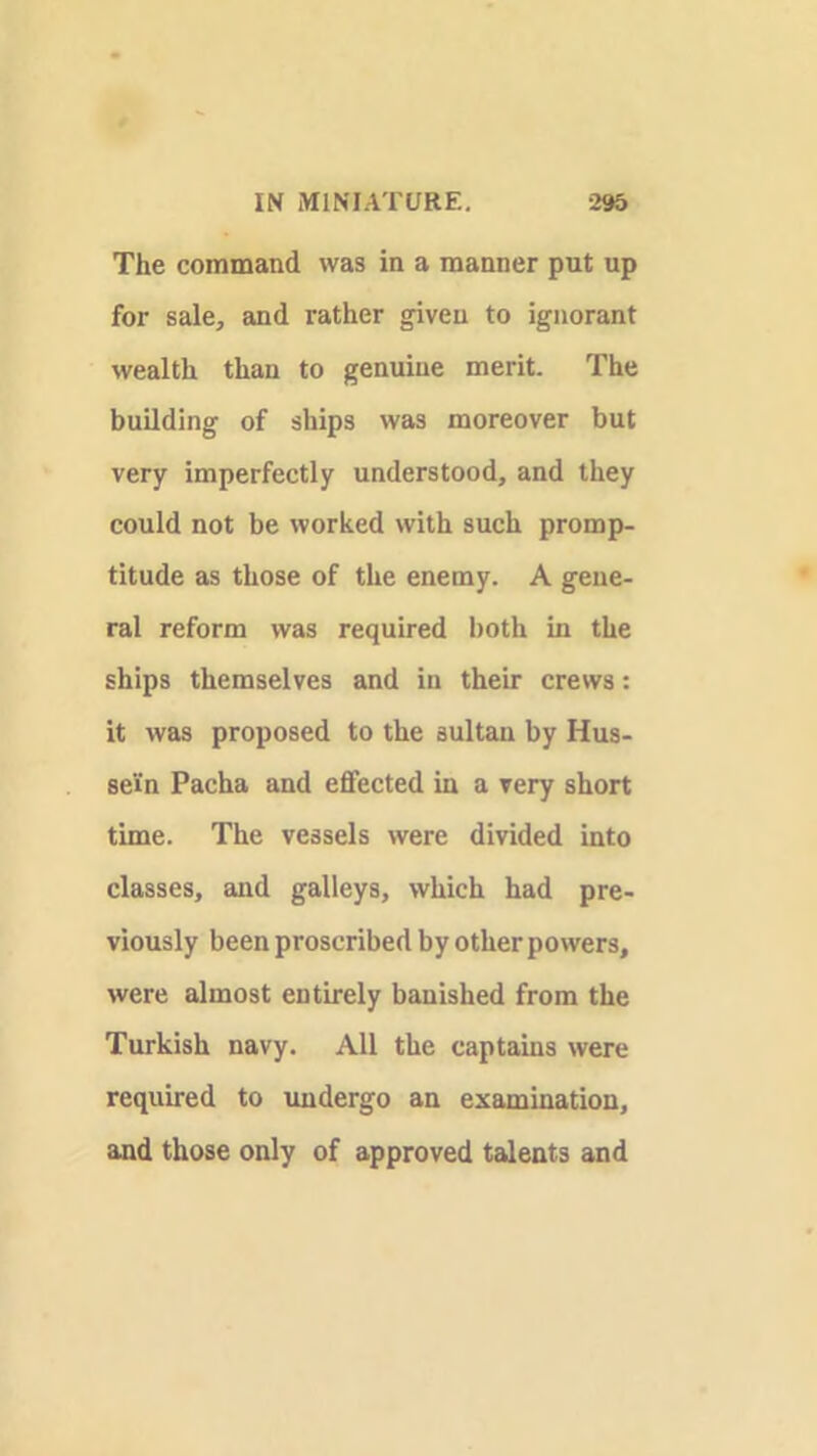 The command was in a manner put up for sale, and rather given to ignorant wealth than to genuine merit. The building of ships was moreover but very imperfectly understood, and they could not be worked with such promp- titude as those of the enemy. A gene- ral reform was required both in the ships themselves and in their crews; it was proposed to the sultan by Hus- sein Pacha and effected in a very short time. The vessels were divided into classes, and galleys, which had pre- viously been proscribed by other powers, were almost entirely banished from the Turkish navy. All the captains were required to xmdergo an examination, and those only of approved talents and