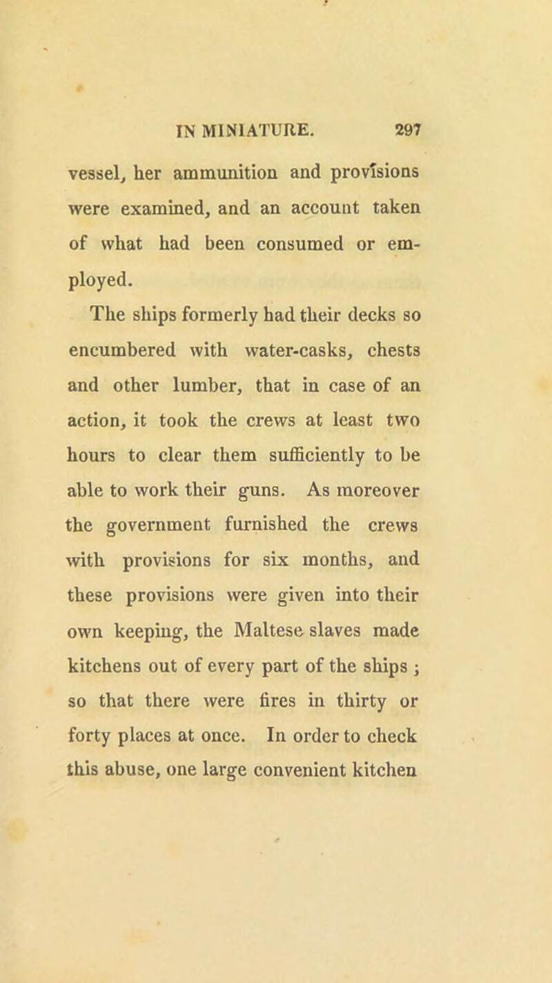 vessel^ her ammunitioa and provisions were examined, and an account taken of what had been consumed or em- ployed. The ships formerly had their decks so encumbered with water-casks, chests and other lumber, that in case of an action, it took the crews at least two hours to clear them sufficiently to be able to work their guns. As moreover the government furnished the crews wth provisions for six months, and these provisions were given into their own keeping, the Maltese slaves made kitchens out of every part of the ships ; so that there were fires in thirty or forty places at once. In order to check this abuse, one large convenient kitchen