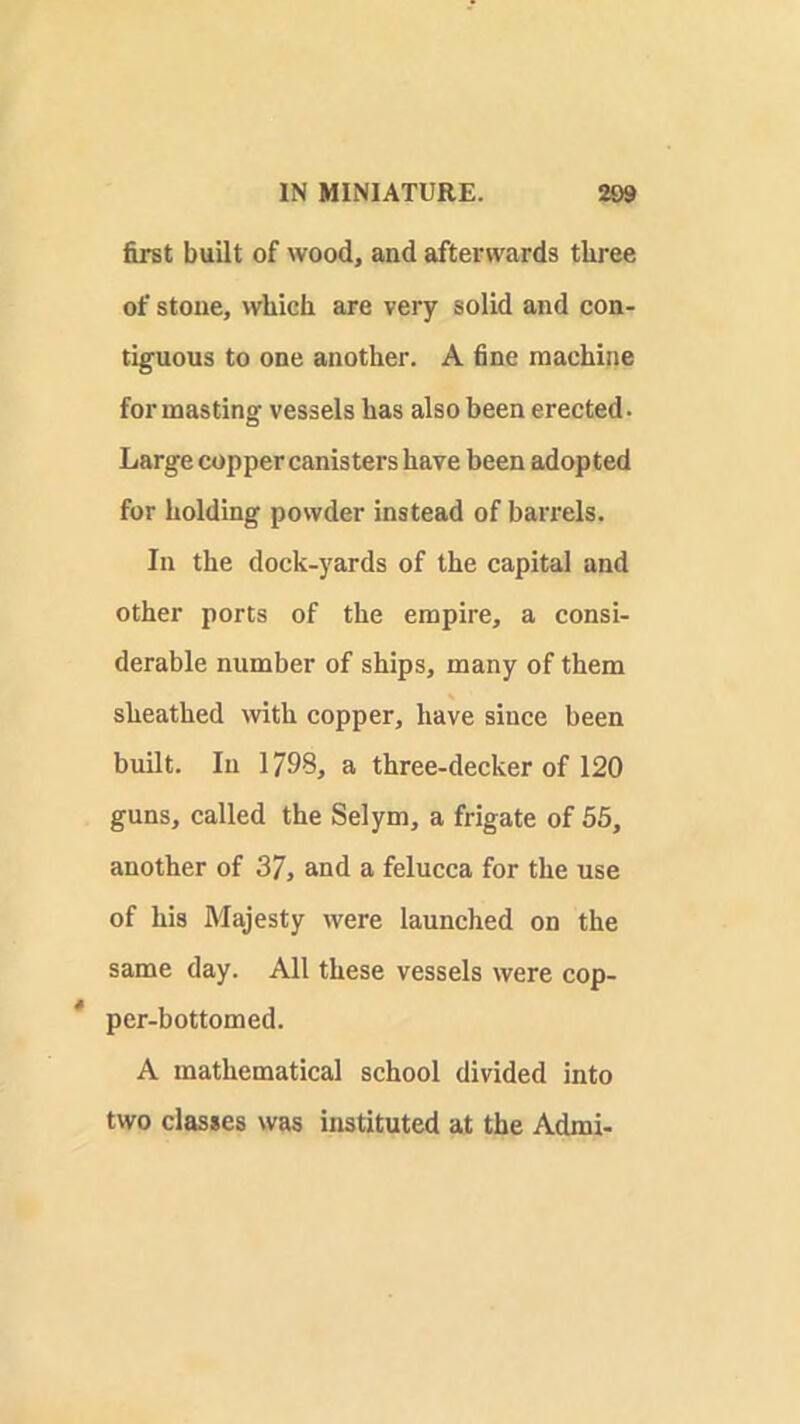 first built of wood, and afterwards three of stone, which are very solid and con- tiguous to one another. A fine machine for masting vessels has also been erected. Large copper canisters have been adopted for holding powder instead of barrels. In the dock-yards of the capital and other ports of the empire, a consi- derable number of ships, many of them sheathed Avith copper, have since been built. In 1798, a three-decker of 120 guns, called the Selym, a frigate of 55, another of 37, and a felucca for the use of his Majesty were launched on the same day. All these vessels were cop- per-bottomed. A mathematical school divided into two classes was instituted at the Admi-