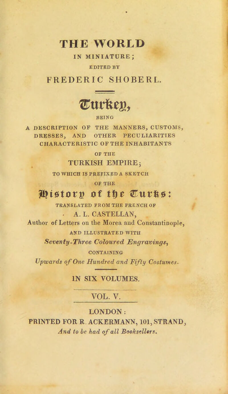 THE WORLD IN MINIATURE ; EDITED BY FREDERIC SHOBERL. BEING A DESCRIPTION OF THE MANNERS, CUSTOMS, DRESSES, AND OTHER PECULIARITIES CHARACTERISTIC OF THE INHABITANTS OF THE TURKISH EMPIRE 5 TO WHICH IS PREFIXED A SKETCH OF THE ^Utovv of ttte Curifee: TRANSLATED PROM THE FRENCH OP . A. L. CASTELLAN, Author of Letters on the Morea and Constantinople, AND ILLUSTRATED WITH Seventy-Three Coloured Engravings, CONTAINING Upwards of One Hundred and Fifty Costumes. IN SIX VOLUMES. VOL. V. LONDON: PRINTED FOR R ACKERMANN, 101, STRAND, And to be had of all Bookselltrs.