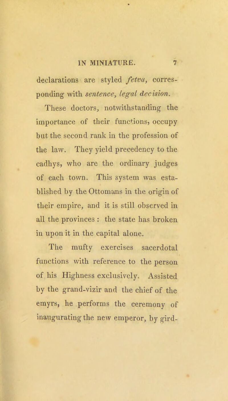 declarations are styled fetva, corres- ponding with sentence, legal decision. These doctors, notwithstanding the importance of their functions, occupy but the second rank in the profession of the law. They yield precedency to the cadhys, who are the ordinary judges of each town. This system was esta- blished by the Ottomans in the origin of their empire, and it is still observed in all the provinces : the state has broken in upon it in the capital alone. The raufty exercises sacerdotal functions with reference to the person of his Highness exclusively. Assisted by the grand-vizir and the chief of the emyrs, he performs the ceremony of inaugurating the new emperor, by gird-