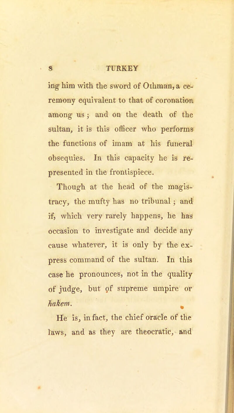 ing him with the sword of Ochman, a ce- remony equivalent to that of coronation among us; and on the death of the sultan, it is this officer who performs the functions of imam at his funeral obsequies. In this capacity he is re- presented in the frontispiece. Though at the head of the magis- tracy, the mufty has no tribunal; and if, which very rarely happens, he has occasion to investigate and decide any cause whatever, it is only by the ex- press command of the sultan. In this case he pronounces, not in the quality of judge, but pf supreme umpire or hakem. ^ He is, in fact, the chief oracle of the laws, and as they are theocratic, and