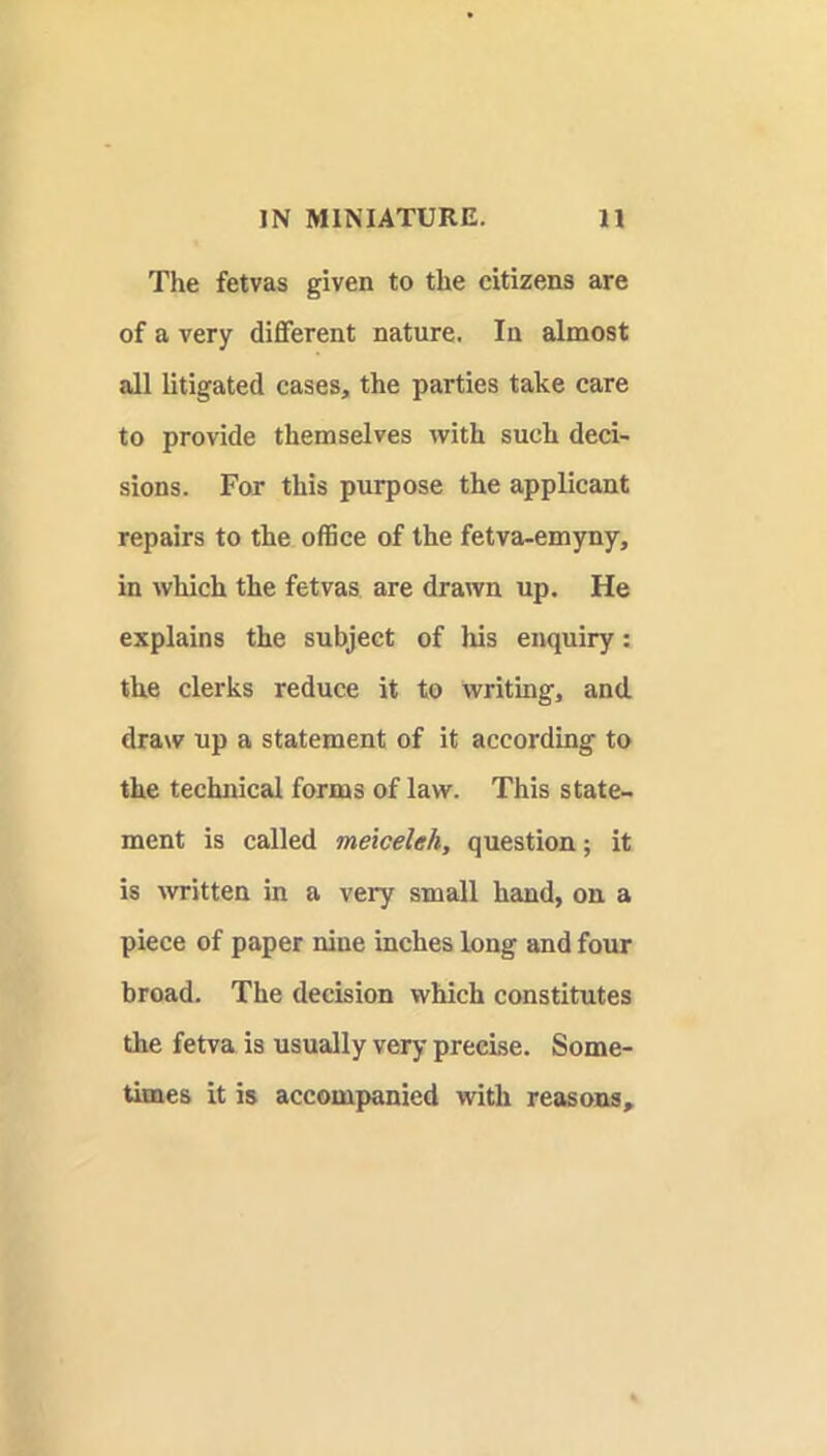 The fetvas given to the citizens are of a very different nature. In almost all litigated cases, the parties take care to provide themselves with such deci- sions. For this purpose the applicant repairs to the office of the fetva-emyny, in which the fetvas are drawn up. He explains the subject of lus enquiry: the clerks reduce it to Writing, and draw up a statement of it according to the technical forms of law. This state- ment is called meiceleh, question; it is \vritten in a very small hand, on a piece of paper nine inches long and four broad. The decision which constitutes the fetva is usually very precise. Some- times it is accompanied with reasons.