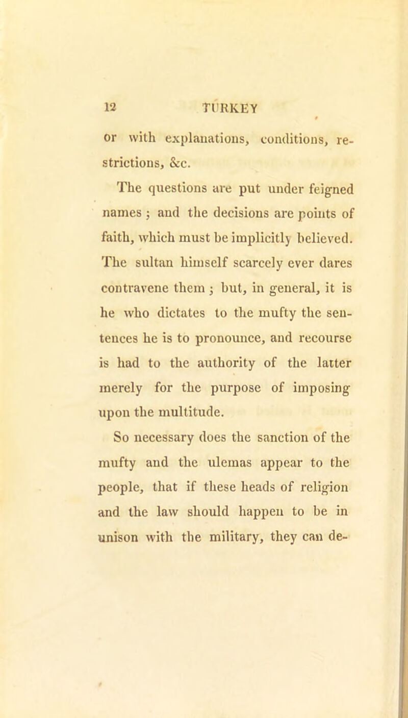 or with explanations, conditions, re- strictions, &c. The questions are put under feigned names ; and the decisions are points of faith, which must be implicitly believed. The sultan himself scarcely ever dares contravene them ; but, in general, it is he who dictates to the mufty the sen- tences he is to pronounce, and recourse is had to the authority of the latter merely for the purpose of imposing upon the multitude. So necessary does the sanction of the mufty and the ulemas appear to the people, that if these heads of religion and the law should happen to be in unison with the military, they can de-