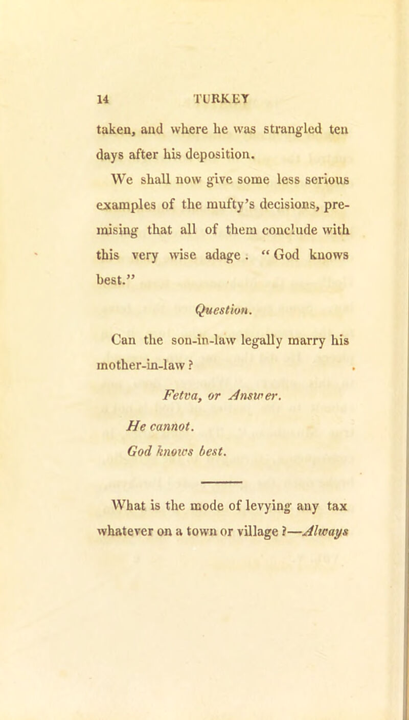 taken, and where he was strangled ten days after his deposition. We shall now give some less serious examples of the mufty’s decisions, pre- mising that all of them conclude with this very wise adage. “ God knows best.” Question. Can the son-in-law legally marry his mother-in-law ? Fetva, or Jimwer. He cannot. God knou’s best. What is the mode of levying any tax whatever on a town or village ?—Always