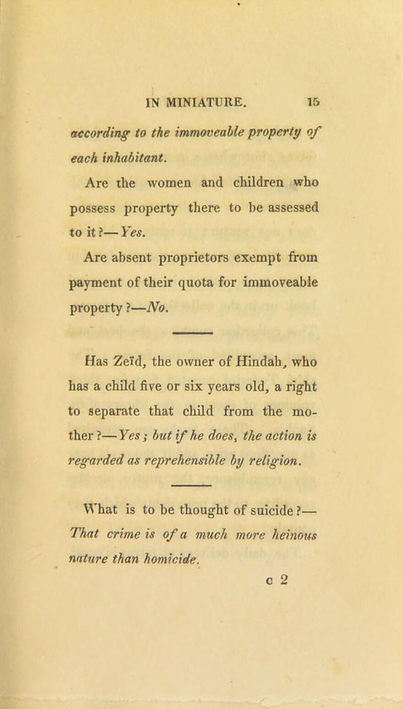 according to the immoveable property of each inhabitant. Are die women and children who possess property there to be assessed to it ?— Yes. Are absent proprietors exempt from payment of their quota for immoveable property ?—No. Has Zeld, the owner of Hindah, who has a child five or six years old, a right to separate that child from the mo- ther ?—Yes; but if he does, the action is regarded as reprehensible by religion. What is to be thought of suicide ?— That crime is of a much more heinous nature than homicide. c 2