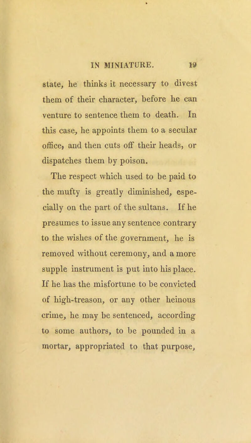 state, he thinks it necessary to divest them of their character, before he can venture to sentence them to death. In this case, he appoints them to a secular office, and then cuts off their heads, or dispatches them by poison. The respect which used to be paid to the mufty is greatly diminished, espe- cially on the part of the sultans. If he presumes to issue any sentence contrary to the wishes of the government, he is removed without ceremony, and a more supple instrument is put into his place. If he has the misfortune to be convicted of high-treason, or any other heinous crime, he may be sentenced, according to some authors, to be pounded in a mortar, appropriated to that purpose.