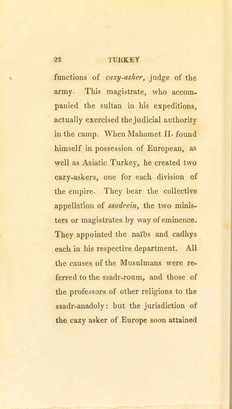 functions of cazy-asher, judge of the army. This magistrate, who accom- panied the sultan in his expeditions, actually exercised the judicial authority in the camp. When Mahomet II. found himself in possession of European, as well as Asiatic Turkey, he created two cazy-askers, one for each division of the empire. They bear the collective appellation of mtdrein, the two minis- ters or magistrates by way of eminence. They appointed the naibs and cadhys each in his respective department. All the causes of the Musulmans were re- ferred to the ssadr-roum, and those of the profe.ssors of other religions to the ssadr-anadoly: but the jurisdiction of the cazy asker of Europe soon attained