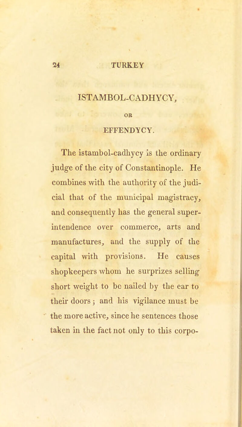 ISTAMBOL-CADHYCY, OR EFFENDYCY. The istambol-cadhycy Is the ordinary judge of the city of Constantinople. He combines with the authority of the judi- cial that of the municipal magistracy, and consequently has the general super- intendence over commerce, arts and manufactures, and the supply of the capital with provisions. He causes shopkeepers whom he surprizes selling short weight to be nailed by the ear to their doors ; and his vigilance must be the more active, since he sentences those taken in the fact not only to this corpo-