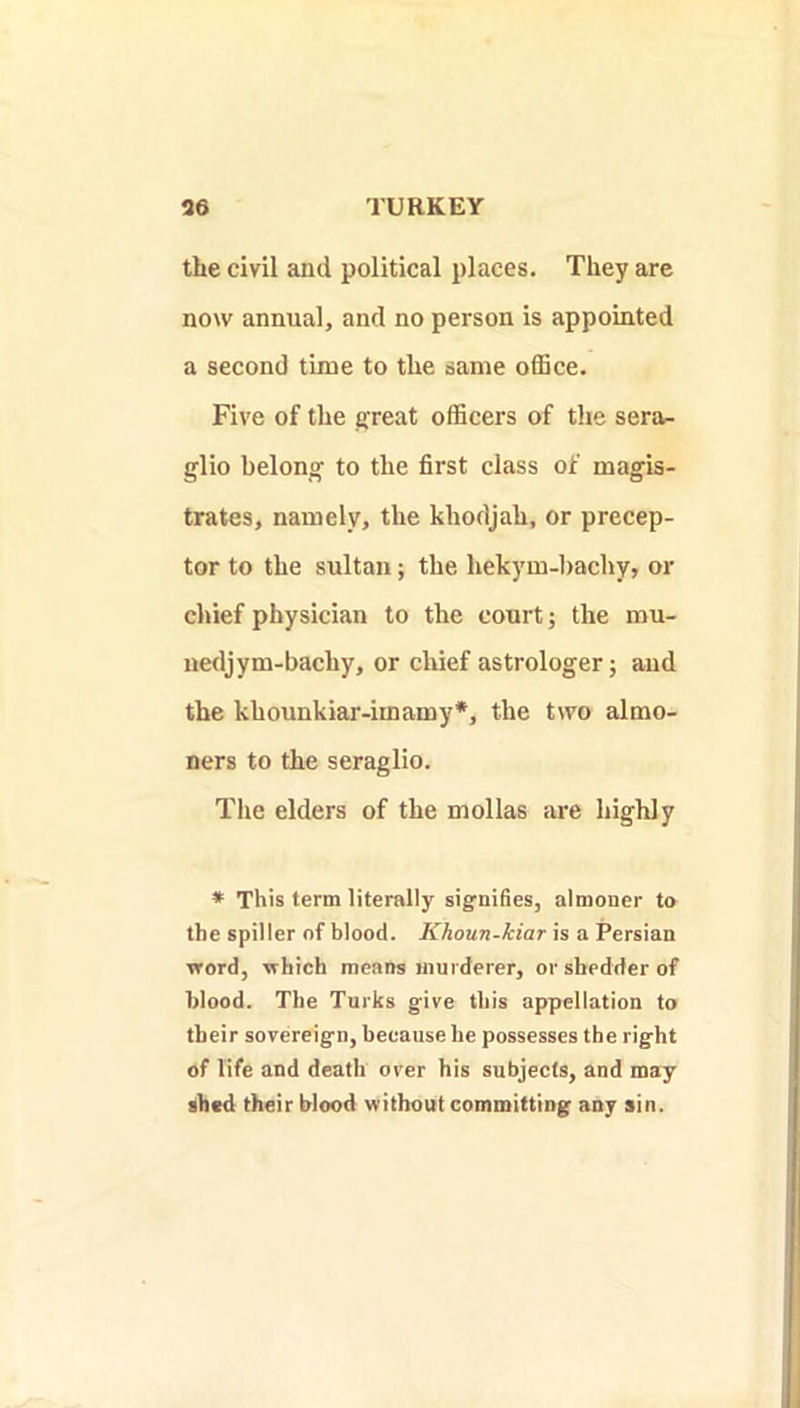 the civil and political places. They are now annual, and no person is appointed a second time to the same office. Five of the efreat officers of the sera^ glio belong to the first class of magis- trates, namely, the khodjah, or precep- tor to the sultan; the hekym-bachy, or chief physician to the court; the rau- uedjym-bachy, or chief astrologer; and the khounkiar-iinamy*, the two almo- ners to the seraglio. Tlie elders of the mollas are highly * This term literally signifies, almoner to the spiller of blood. Khoun-kiar is a Persian word, which means murderer, orsbedderof blood. The Turks give this appellation to their sovereign, because he possesses the right of life and death over his subjects, and may shed their blood without committing any sin.