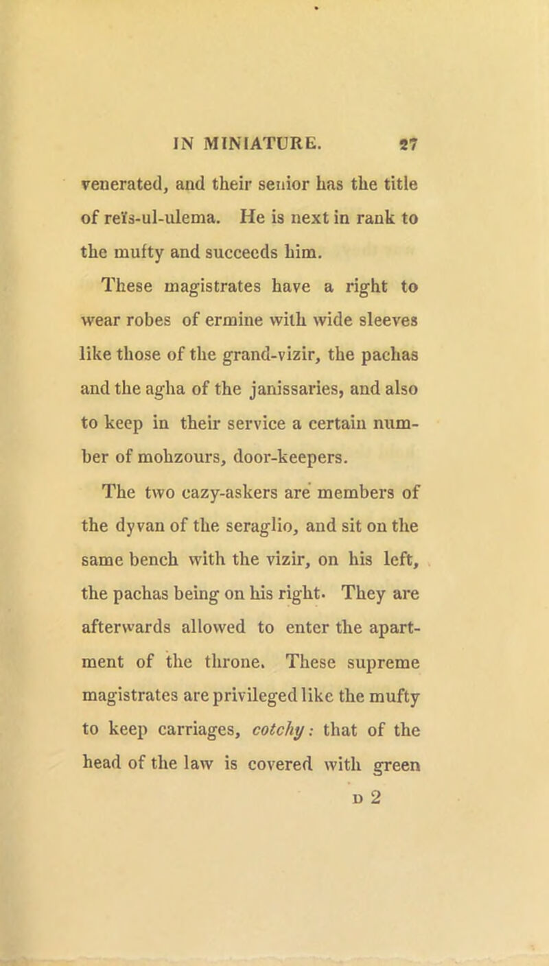 venerated, and their senior has the title of reYs-ul-ulema. He is next in rank to the mufty and succeeds him. These magistrates have a right to wear robes of ermine with wide sleeves like those of the grand-vizir, the pachas and the agha of the janissaries, and also to keep in their service a certain num- ber of mohzours, door-keepers. The two cazy-askers are members of the dy van of the seraglio, and sit on the same bench with the vizir, on his left, the pachas being on his right. They are afterwards allowed to enter the apart- ment of the throne. These supreme magistrates are privileged like the mufty to keep carriages, cotchy: that of the head of the law is covered with green D 2